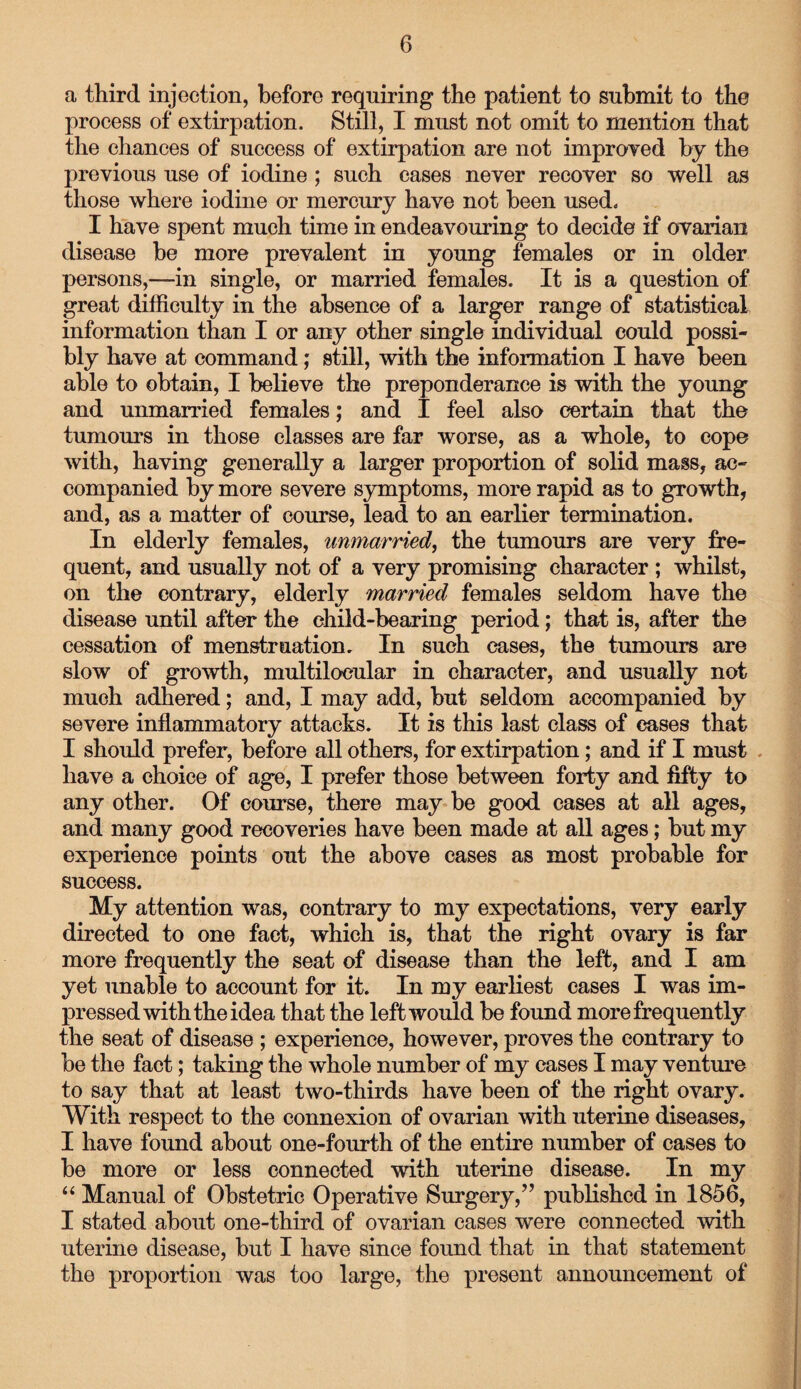 a third injection, before requiring the patient to submit to the process of extirpation. Still, I must not omit to mention that the chances of success of extirpation are not improved by the previous use of iodine ; such cases never recover so well as those where iodine or mercury have not been used. I have spent much time in endeavouring to decide if ovarian disease be more prevalent in young females or in older persons,—in single, or married females. It is a question of great difficulty in the absence of a larger range of statistical information than I or any other single individual could possi¬ bly have at command; still, with the information I have been able to obtain, I believe the preponderance is with the young and unmarried females; and I feel also certain that the tumours in those classes are far worse, as a whole, to cope with, having generally a larger proportion of solid mass, ac¬ companied by more severe symptoms, more rapid as to growth, and, as a matter of course, lead to an earlier termination. In elderly females, unmarried, the tumours are very fre¬ quent, and usually not of a very promising character ; whilst, on the contrary, elderly married females seldom have the disease until after the child-bearing period; that is, after the cessation of menstruation. In such cases, the tumours are slow of growth, multilocular in character, and usually not much adhered; and, I may add, but seldom accompanied by severe inflammatory attacks. It is this last class of cases that I should prefer, before all others, for extirpation; and if I must have a choice of age, I prefer those between forty and fifty to any other. Of course, there may be good cases at all ages, and many good recoveries have been made at all ages; but my experience points out the above cases as most probable for success. My attention was, contrary to my expectations, very early directed to one fact, which is, that the right ovary is far more frequently the seat of disease than the left, and I am yet unable to account for it. In my earliest cases I was im¬ pressed with the idea that the left would be found more frequently the seat of disease ; experience, however, proves the contrary to be the fact; taking the whole number of my cases I may venture to say that at least two-thirds have been of the right ovary. With respect to the connexion of ovarian with uterine diseases, I have found about one-fourth of the entire number of cases to be more or less connected with uterine disease. In my “ Manual of Obstetric Operative Surgery/’ published in 1856, I stated about one-third of ovarian cases were connected with uterine disease, but I have since found that in that statement the proportion was too large, the present announcement of