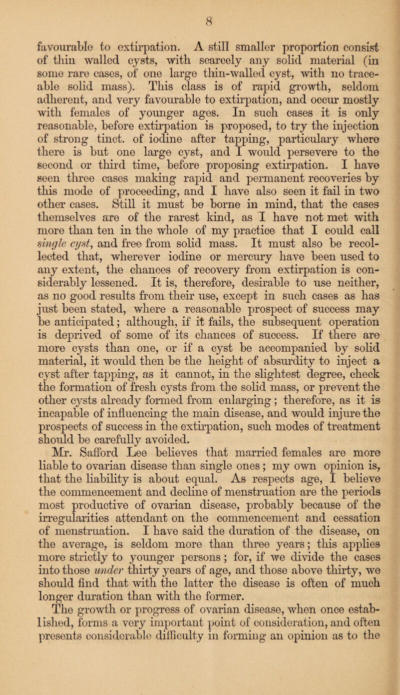 favourable to extirpation. A still smaller proportion consist of thin walled cysts, with scarcely any solid material (in some rare cases, of one large thin-wallecl cyst, with no trace¬ able solid mass). This class is of rapid growth, seldom adherent, and very favourable to extirpation, and occur mostly with females of younger ages. In such cases it is only reasonable, before extirpation is proposed, to try the injection of strong tinct. of iodine after tapping, particulary where there is but one large cyst, and I would persevere to the second or third time, before proposing extirpation. I have seen three cases making rapid and permanent recoveries by this mode of proceeding, and I have also seen it fail in two other cases. Still it must be borne in mind, that the cases themselves are of the rarest kind, as I have not met with more than ten in the whole of my practice that I could call single cyst, and free from solid mass. It must also be recol¬ lected that, wherever iodine or mercury have been used to any extent, the chances of recovery from extirpation is con¬ siderably lessened. It is, therefore, desirable to use neither, as no good results from their use, except in such cases as has just been stated, where a reasonable prospect of success may be anticipated; although, if it fails, the subsequent operation is deprived of some of its chances of success. If there are more cysts than one, or if a cyst be accompanied by solid material, it would then be the height of absurdity to inject a cyst after tapping, as it cannot, in the slightest degree, check the formation of fresh cysts from the solid mass, or prevent the other cysts already formed from enlarging; therefore, as it is incapable of influencing the main disease, and would injure the prospects of success in the extirpation, such modes of treatment should be carefully avoided. Mr. S afford Lee believes that married females are more liable to ovarian disease than single ones; my own opinion is, that the liability is about equal. As respects age, I believe the commencement and decline of menstruation are the periods most productive of ovarian disease, probably because of the irregularities attendant on the commencement and cessation of menstruation. I have said the duration of the disease, on the average, is seldom more than three years; this applies more strictly to younger persons; for, if we divide the cases into those under thirty years of age, and those above thirty, we should find that with the latter the disease is often of much longer duration than with the former. The growth or progress of ovarian disease, when once estab¬ lished, forms a very important point of consideration, and often presents considerable difficulty in forming an opinion as to the