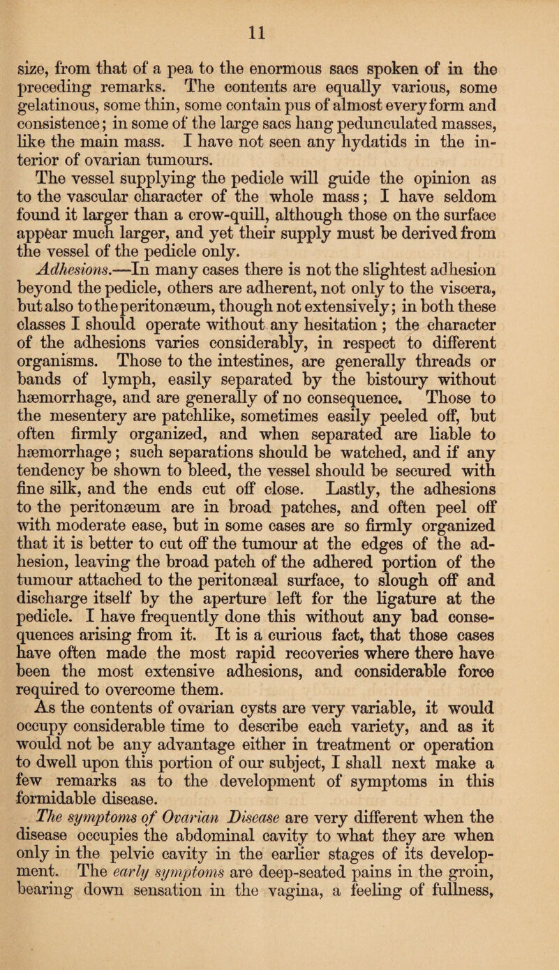 size, from that of a pea to the enormous sacs spoken of in the preceding remarks. The contents are equally various, some gelatinous, some thin, some contain pus of almost every form and consistence; in some of the large sacs hang pedunculated masses, like the main mass. I have not seen any hydatids in the in¬ terior of ovarian tumours. The vessel supplying the pedicle will guide the opinion as to the vascular character of the whole mass; I have seldom found it larger than a crow-quill, although those on the surface appear much larger, and yet their supply must be derived from the vessel of the pedicle only. Adhesions.—In many cases there is not the slightest adhesion beyond the pedicle, others are adherent, not only to the viscera, but also to the peritonaeum, though not extensively; in both these classes I should operate without any hesitation ; the character of the adhesions varies considerably, in respect to different organisms. Those to the intestines, are generally threads or bands of lymph, easily separated by the bistoury without haemorrhage, and are generally of no consequence. Those to the mesentery are patchlike, sometimes easily peeled off, but often firmly organized, and when separated are liable to haemorrhage; such separations should be watched, and if any tendency be shown to bleed, the vessel should be secured with fine silk, and the ends cut off close. Lastly, the adhesions to the peritonaeum are in broad patches, and often peel off with moderate ease, but in some cases are so firmly organized that it is better to cut off the tumour at the edges of the ad¬ hesion, leaving the broad patch of the adhered portion of the tumour attached to the peritonaeal surface, to slough off and discharge itself by the aperture left for the ligature at the pedicle. I have frequently done this without any bad conse¬ quences arising from it. It is a curious fact, that those cases have often made the most rapid recoveries where there have been the most extensive adhesions, and considerable force required to overcome them. As the contents of ovarian cysts are very variable, it would occupy considerable time to describe each variety, and as it would not be any advantage either in treatment or operation to dwell upon this portion of our subject, I shall next make a few remarks as to the development of symptoms in this formidable disease. The symptoms of Ovarian Disease are very different when the disease occupies the abdominal cavity to what they are when only in the pelvic cavity in the earlier stages of its develop¬ ment. The early symptoms are deep-seated pains in the groin, bearing down sensation in the vagina, a feeling of fullness,