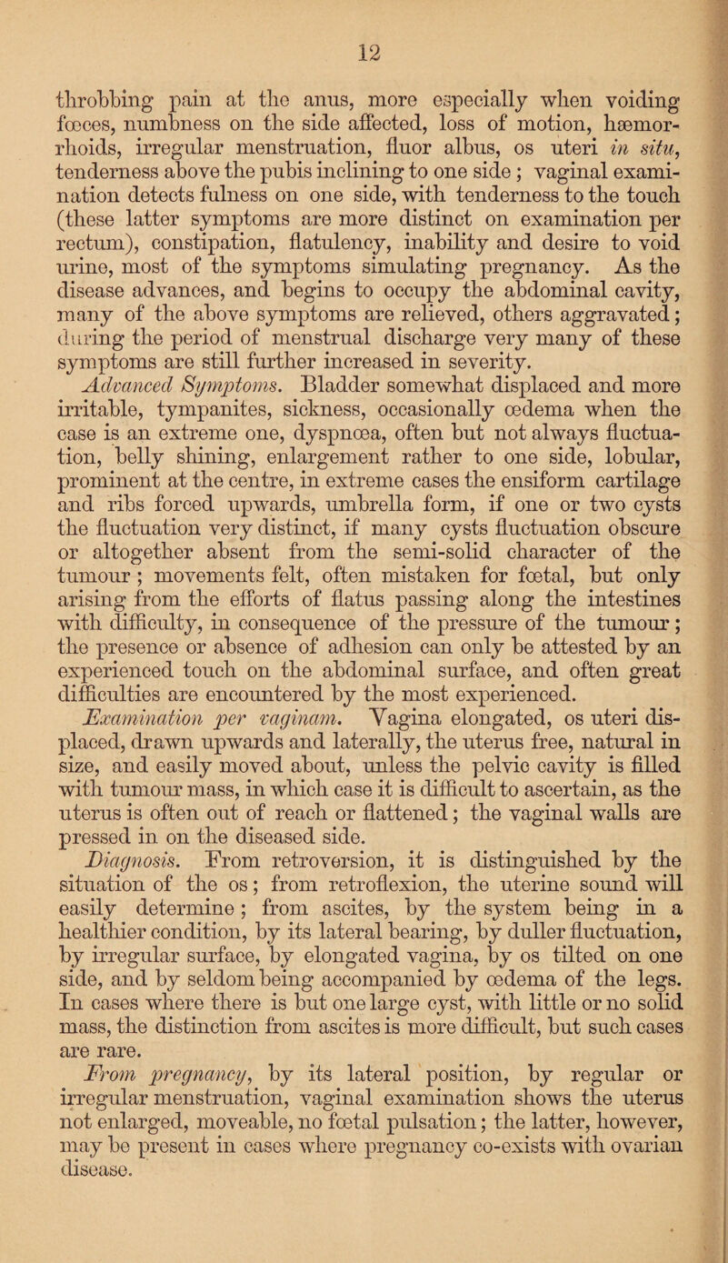throbbing pain at tbe anus, more especially when voiding foeces, numbness on tbe side affected, loss of motion, haemor¬ rhoids, irregular menstruation, fluor albus, os uteri in situ, tenderness above tbe pubis inclining to one side ; vaginal exami¬ nation detects fulness on one side, with tenderness to tbe touch (these latter symptoms are more distinct on examination per rectum), constipation, flatulency, inability and desire to void mine, most of tbe symptoms simulating pregnancy. As tbe disease advances, and begins to occupy tbe abdominal cavity, many of tbe above symptoms are relieved, others aggravated; during tbe period of menstrual discharge very many of these symptoms are still further increased in severity. Advanced Symptoms. Bladder somewhat displaced and more irritable, tympanites, sickness, occasionally oedema when tbe case is an extreme one, dyspnoea, often but not always fluctua¬ tion, belly shining, enlargement rather to one side, lobular, prominent at tbe centre, in extreme cases the ensiform cartilage and ribs forced upwards, umbrella form, if one or two cysts tbe fluctuation very distinct, if many cysts fluctuation obscure or altogether absent from tbe semi-solid character of tbe tumour ; movements felt, often mistaken for foetal, but only arising from tbe efforts of flatus passing along tbe intestines with difficulty, in consequence of tbe pressure of tbe tumour; tbe presence or absence of adhesion can only be attested by an experienced touch on tbe abdominal surface, and often great difficulties are encountered by tbe most experienced. Examination per mginam. Vagina elongated, os uteri dis¬ placed, drawn upwards and laterally, tbe uterus free, natural in size, and easily moved about, unless tbe pelvic cavity is filled with tumour mass, in which case it is difficult to ascertain, as tbe uterus is often out of reach or flattened; tbe vaginal walls are pressed in on tbe diseased side. Diagnosis. From retroversion, it is distinguished by tbe situation of tbe os; from retroflexion, tbe uterine sound will easily determine; from ascites, by tbe system being in a healthier condition, by its lateral bearing, by duller fluctuation, by irregular surface, by elongated vagina, by os tilted on one side, and by seldom being accompanied by oedema of tbe legs. In cases where there is but one large cyst, with little or no solid mass, tbe distinction from ascites is more difficult, but such cases are rare. From pregnancy, by its lateral position, by regular or irregular menstruation, vaginal examination shows the uterus not enlarged, moveable, no foetal pulsation; tbe latter, however, may be present in cases where pregnancy co-exists with ovarian disease.