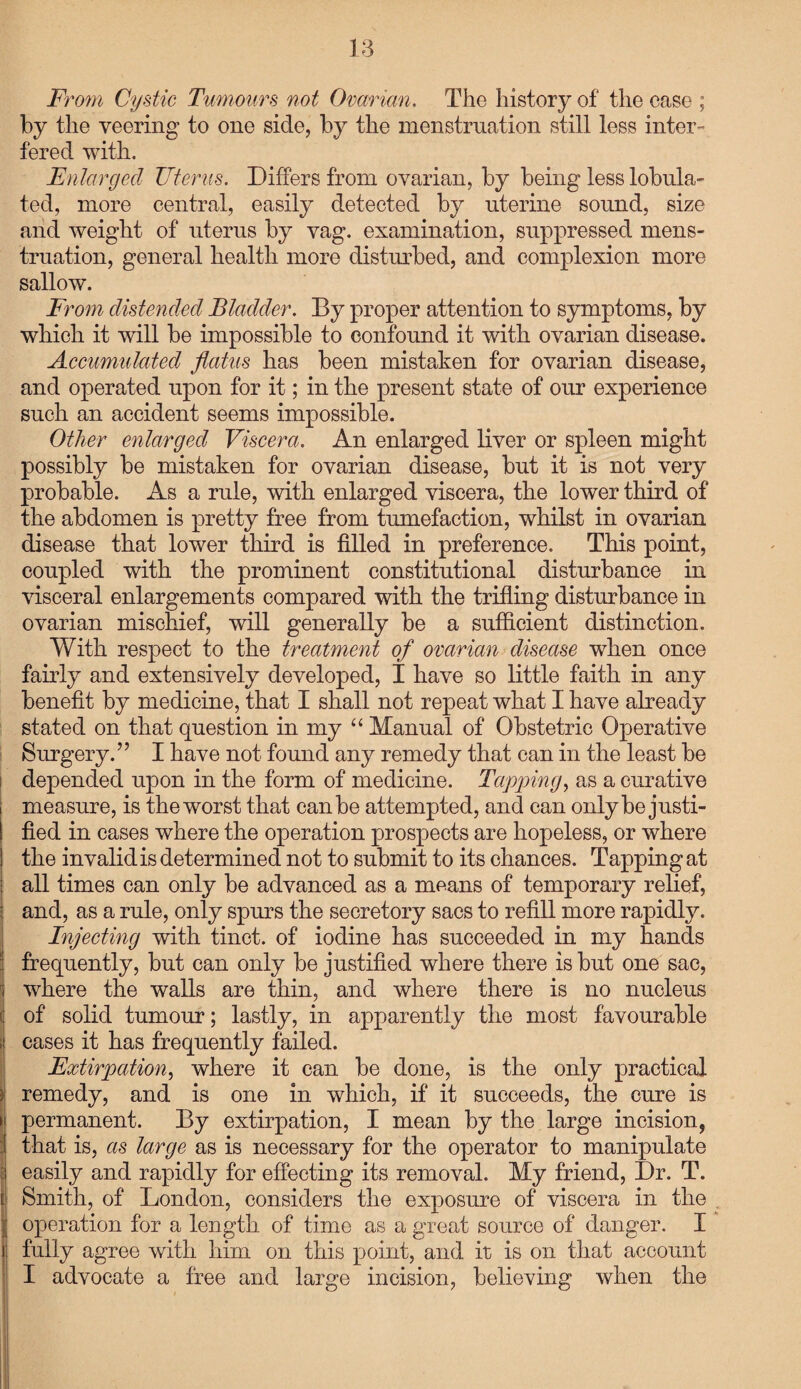 From Cystic Tumours not Ovarian. The history of the case ; by the veering to one side, by the menstruation still less inter¬ fered with. Enlarged Uterus. Differs from ovarian, by being less lobula- fed, more central, easily detected by uterine sound, size and weight of uterus by vag. examination, suppressed mens¬ truation, general health more disturbed, and complexion more sallow. From distended Bladder. By proper attention to symptoms, by which it will be impossible to confound it with ovarian disease. Accumulated flatus has been mistaken for ovarian disease, and operated upon for it; in the present state of our experience such an accident seems impossible. Other enlarged Viscera. An enlarged liver or spleen might possibly be mistaken for ovarian disease, but it is not very probable. As a rule, with enlarged viscera, the lower third of the abdomen is pretty free from tumefaction, whilst in ovarian disease that lower third is filled in preference. This point, coupled with the prominent constitutional disturbance in visceral enlargements compared with the trifling disturbance in ovarian mischief, will generally be a sufficient distinction. With respect to the treatment of ovarian disease when once fairly and extensively developed, I have so little faith in any benefit by medicine, that I shall not repeat what I have already stated on that question in my “ Manual of Obstetric Operative Surgery.” I have not found any remedy that can in the least be depended upon in the form of medicine. Tapping, as a curative measure, is the worst that can be attempted, and can only be justi¬ fied in cases where the operation prospects are hopeless, or where the invalid is determined not to submit to its chances. Tapping at all times can only be advanced as a means of temporary relief, and, as a rule, only spurs the secretory sacs to refill more rapidly. Injecting with tinct. of iodine has succeeded in my hands frequently, but can only be justified where there is but one sac, where the walls are thin, and where there is no nucleus of solid tumour; lastly, in apparently the most favourable cases it has frequently failed. Extirpation, where it can be done, is the only practical remedy, and is one in which, if it succeeds, the cure is permanent. By extirpation, I mean by the large incision, that is, as large as is necessary for the operator to manipulate easily and rapidly for effecting its removal. My friend, Dr. T. Smith, of London, considers the exposure of viscera in the operation for a length of time as a great source of danger. I fully agree with him on this point, and it is on that account I advocate a free and large incision, believing when the