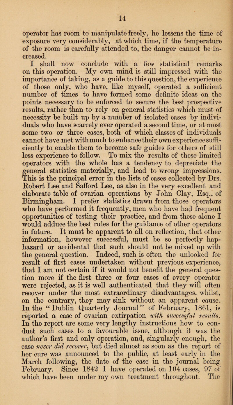 operator has room to manipulate freely, he lessens the time of exposure very considerably, at which time, if the temperature of the room is carefully attended to, the danger cannot he in¬ creased. I shall now conclude with a few statistical remarks on this operation. My own mind is still impressed with the importance of taking, as a guide to this question, the experience of those only, who have, like myself, operated a sufficient number of times to have formed some definite ideas on the points necessary to be enforced to secure the best prospective results, rather than to rely on general statistics which must of necessity he built up by a number of isolated cases by indivi¬ duals who have scarcely ever operated a second time, or at most some two or three cases, both of which classes of individuals cannot have met with much to enhance their own experience suffi¬ ciently to enable them to become safe guides for others of still less experience to follow. To mix the results of these limited operators with the whole has a tendency to depreciate the general statistics materially, and lead to wrong impressions. This is the principal error in the lists of cases collected by Drs. Robert Lee and Safford Lee, as also in the very excellent and elaborate table of ovarian operations by John Clay, Esq., of Birmingham. I prefer statistics drawn from those operators who have performed it frequently, men who have had frequent opportunities of testing their practice, and from these alone I would adduce the best rules for the guidance of other operators in future. It must be apparent to all on reflection, that other information, however successful, must be so perfectly hap¬ hazard or accidental that such should not be mixed up with the general question. Indeed, such is often the unlooked for result of first cases undertaken without previous experience, that I am not certain if it would not benefit the general ques¬ tion more if the first three or four cases of every operator were rejected, as it is well authenticated that they will often recover under the most extraordinary disadvantages, whilst, on the contrary, they may sink without an apparent cause. In the “Dublin Quarterly Journal” of February, 1861, is reported a case of ovarian extirpation with successful results. In the report are some very lengthy instructions how to con¬ duct such cases to a favourable issue, although it was the author’s first and only operation, and, singularly enough, the case never did recover, but died almost as soon as the report of her cure was announced to the public, at least early in the March following, the date of the case in the journal being February. Since 1842 I have operated on 104 cases, 97 of which have been under my own treatment throughout. The