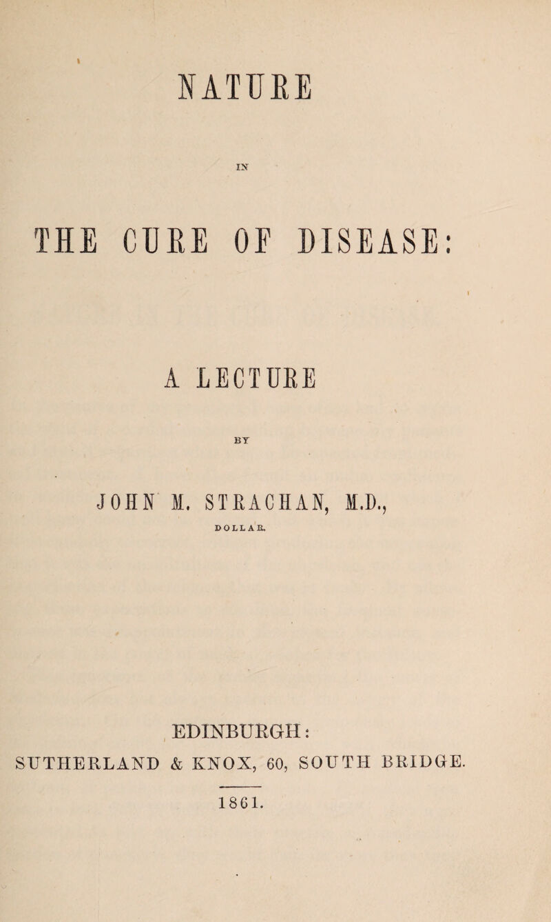NATUEE IN TIE CUEE OE DISEASE; I A LECTUEE JOHN I. STEACHAN, M.D., DOLLAR. , EDINBURGH: SUTHERLAND & KNOX, 60, SOUTH BRIDGE. 1861.