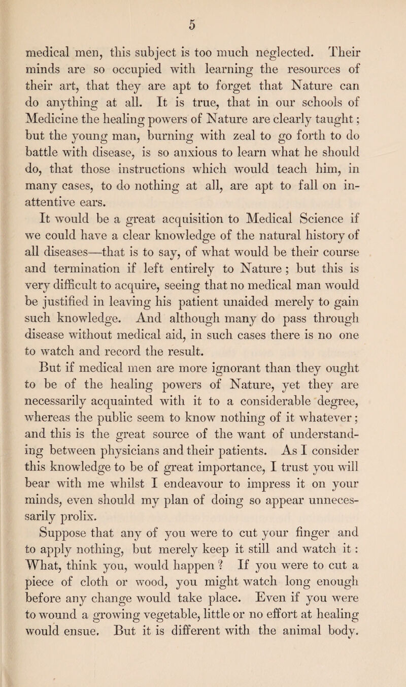 medical men, this subject is too much neglected. Their minds are so occupied with learning the resources of their art, that they are apt to forget that Nature can do anything at all. It is true, that in our schools of Medicine the healing powers of Nature are clearly taught; but the young man, burning with zeal to go forth to do battle with disease, is so anxious to learn what he should do, that those instructions which would teach him, in many cases, to do nothing at all, are apt to fall on in¬ attentive ears. It w^ould be a great acquisition to Medical Science if we could have a clear knowledge of the natural history of all diseases—that is to say, of what would be their course and termination if left entirely to Nature ; but this is very difficult to acquire, seeing that no medical man would be justified in leaving his patient unaided merely to gain such knowledge. And although many do pass through disease without medical aid, in such cases there is no one to watch and record the result. But if medical men are more ignorant than they ought to be of the healing powers of Nature, yet they are necessarily acquainted with it to a considerable degree, whereas the public seem to know nothing of it whatever; and this is the great source of the want of understand¬ ing between physicians and their patients. As I consider this knowledge to be of great importance, I trust you will bear with me whilst I endeavour to impress it on your minds, even should my plan of doing so appear unneces¬ sarily prolix. Suppose that any of you were to cut your finger and to apply nothing, but merely keep it still and watch it: What, think you, would happen ? If you were to cut a piece of cloth or wood, you might watch long enough before any change would take place. Even if you were to wound a growing vegetable, little or no effort at healing would ensue. But it is different with the animal body.