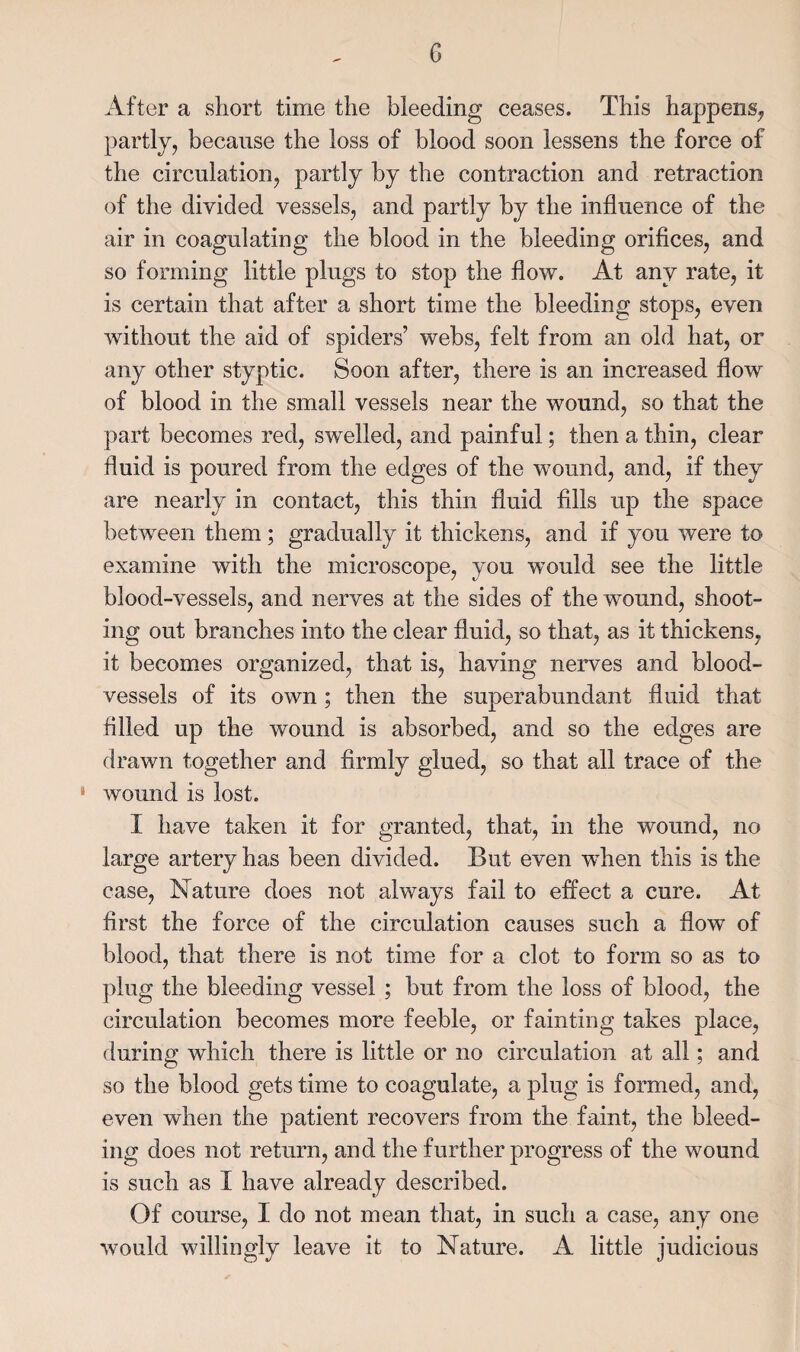 After a vsliort time the bleeding ceases. This happens^ partly, because the loss of blood soon lessens the force of the circulation, partly by the contraction and retraction of the divided vessels, and partly by the influence of the air in coagulating the blood in the bleeding orifices, and so forming little plugs to stop the flow. At any rate, it is certain that after a short time the bleeding stops, even without the aid of spiders’ webs, felt from an old hat, or any other styptic. Soon after, there is an increased flow of blood in the small vessels near the wound, so that the part becomes red, swelled, and painful; then a thin, clear fluid is poured from the edges of the wound, and, if they are nearly in contact, this thin fluid fills up the space between them; gradually it thickens, and if you were to examine with the microscope, you would see the little blood-vessels, and nerves at the sides of the wound, shoot¬ ing out branches into the clear fluid, so that, as it thickens, it becomes organized, that is, having nerves and blood¬ vessels of its own; then the superabundant fluid that filled up the wound is absorbed, and so the edges are drawn together and firmly glued, so that all trace of the ' wound is lost. I have taken it for granted, that, in the wound, no large artery has been divided. But even 'when this is the case. Nature does not always fail to effect a cure. At first the force of the circulation causes such a flow of blood, that there is not time for a clot to form so as to plug the bleeding vessel ; but from the loss of blood, the circulation becomes more feeble, or fainting takes place, during which there is little or no circulation at all; and so the blood gets time to coagulate, a plug is formed, and, even when the patient recovers from the faint, the bleed¬ ing does not return, and the further progress of the wound is such as I have already described. Of course, I do not mean that, in such a case, any one would willingly leave it to Nature. A little judicious