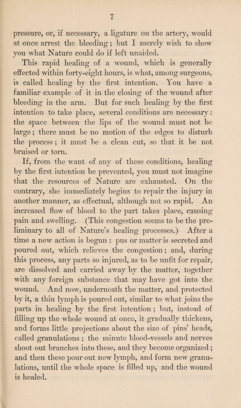 pressure, or, if necessary, a ligature on the artery, would at once arrest the bleeding; but I merely wish to show you what Nature could do if left unaided. This rapid healing of a w'ound, which is generally effected within forty-eight hours, is what, among surgeons, is called healing by the first intention. You have a familiar example of it in the closing of the wound after bleeding in the arm. But for such healing by the first intention to take place, several conditions are necessary : the space between the lips of the wound must not be large; there must be no motion of the edges to disturb the process ; it must be a clean cut, so that it be not bruised or torn. If, from the want of any of these conditions, healing by the first intention be prevented, you must not imagine that the resources of Nature are exhausted. On the contrary, she immediately begins to repair the injury in another manner, as effectual, although not so rapid. An increased flow of blood to the part takes place, causing pain and swelling. (This congestion seems to be the pre¬ liminary to all of Nature’s healing processes.) After a time a new action is begun : pus or matter is secreted and poured out, which relieves the congestion; and, during this process, any parts so injured, as to be unfit for repair, are dissolved and carried away by the matter, together with any foreign substance that may have got into the wound. And now, underneath the matter, and protected by it, a thin lymph is poured out, similar to what joins the parts in healing by the first intention ; but, instead of filling up the whole wound at once, it gradually thickens, and forms little projections about the size of pins’ heads, called granulations ; the minute blood-vessels and nerves shoot out branches into these, and they become organized ; and then these pour out new lymph, and form new granu¬ lations, until the whole space is filled up, and the wound is healed.