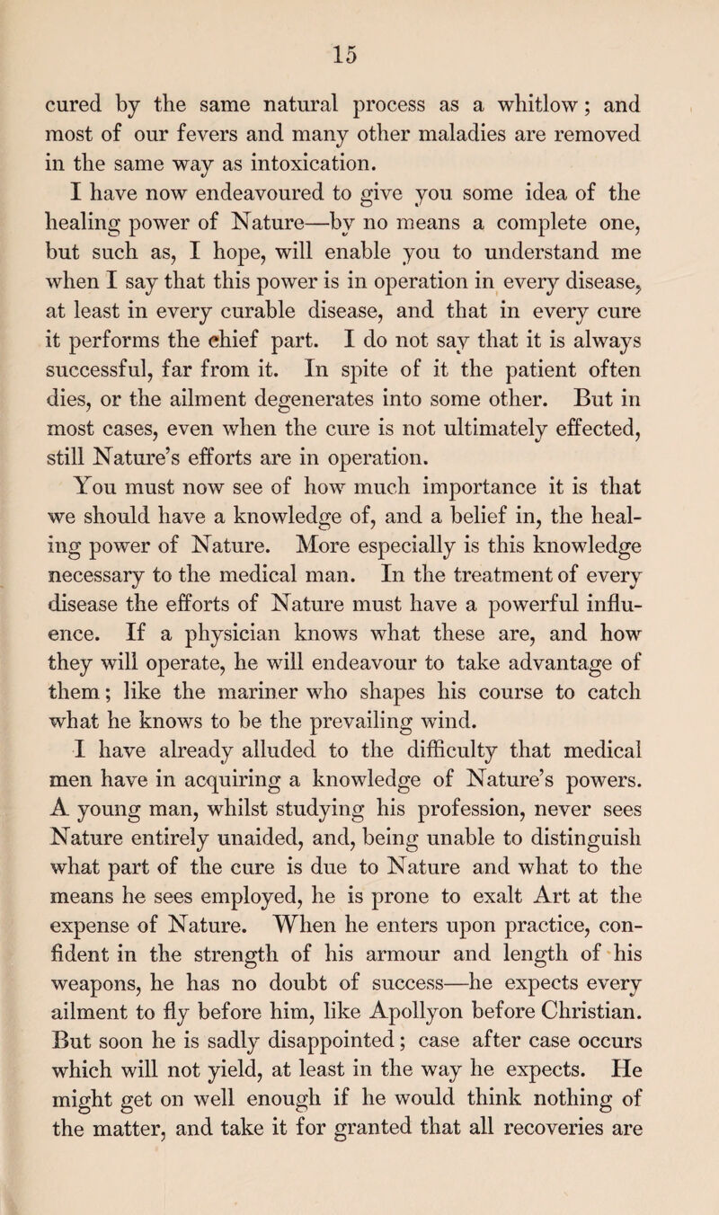 cured by the same natural process as a whitlow; and most of our fevers and many other maladies are removed in the same way as intoxication. I have now endeavoured to give you some idea of the healing power of Nature—by no means a complete one, but such as, I hope, will enable you to understand me when I say that this power is in operation in every disease, at least in every curable disease, and that in every cure it performs the chief part. I do not say that it is always successful, far from it. In spite of it the patient often dies, or the ailment degenerates into some other. But in most cases, even when the cure is not ultimately effected, still Nature’s efforts are in operation. You must now see of how much importance it is that we should have a knowledge of, and a belief in, the heal¬ ing power of Nature. More especially is this knowledge necessary to the medical man. In the treatment of every disease the efforts of Nature must have a powerful influ¬ ence. If a physician knows what these are, and how they will operate, he will endeavour to take advantage of them; like the mariner who shapes his course to catch what he knows to be the prevailing wind. I have already alluded to the difficulty that medical men have in acquiring a knowledge of Nature’s powers. A young man, whilst studying his profession, never sees Nature entirely unaided, and, being unable to distinguish what part of the cure is due to Nature and what to the means he sees employed, he is prone to exalt Art at the expense of Nature. When he enters upon practice, con¬ fident in the strength of his armour and length of his weapons, he has no doubt of success—he expects every ailment to fly before him, like Apollyon before Christian. But soon he is sadly disappointed; case after case occurs which will not yield, at least in the way he expects. He might get on well enough if he would think nothing of the matter, and take it for granted that all recoveries are