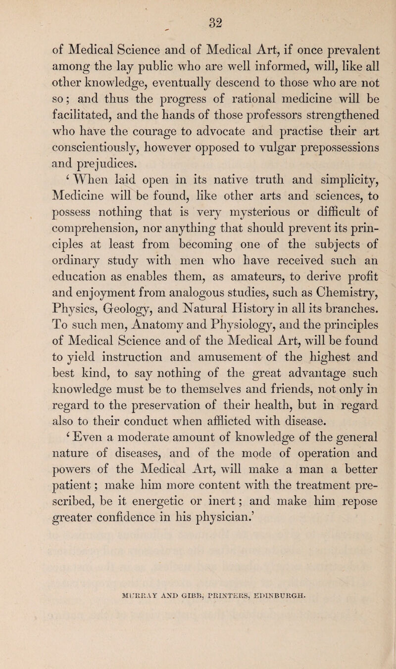 of Medical Science and of Medical Art, if once prevalent among the lay public who are well informed, will, like all other knowledge, eventually descend to those who are not so; and thus the progress of rational medicine will be facilitated, and the hands of those professors strengthened who have the courage to advocate and practise their art conscientiously, however opposed to vulgar prepossessions and prejudices. ^ When laid open in its native truth and simplicity. Medicine will be found, like other arts and sciences, to possess nothing that is very mysterious or difficult of comprehension, nor anything that should prevent its prin¬ ciples at least from becoming one of the subjects of ordinary study with men who have received such an education as enables them, as amateurs, to derive profit and enjoyment from analogous studies, such as Chemistry, Physics, Geology, and Natural History in all its branches. To such men. Anatomy and Physiology, and the principles of Medical Science and of the Medical Art, will be found to yield instruction and amusement of the highest and best kind, to say nothing of the great advantage such knowledge must be to themselves and friends, not only in regard to the preservation of their health, but in regard also to their conduct when afflicted with disease. ^ Even a moderate amount of knowledge of the general nature of diseases, and of the mode of operation and powders of the Medical Art, wdll make a man a better patient; make him more content with the treatment pre¬ scribed, be it energetic or inert; and make him repose greater confidence in his physician.’ MirURAY AND GIDB, PEINTEKS, EDINBURGH.