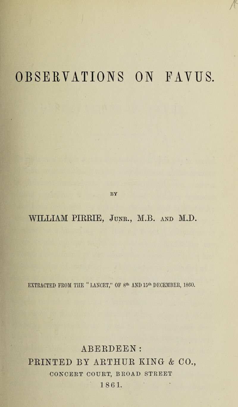 OBSERVATIONS ON FAVUS. BY WILLIAM PIRRIE, June., M.B. and M.D. EXTRACTED FROM THE “ LANCET, OF 8*1' AND 15th DECEMBER, 1800. ABERDEEN: PRINTED BY ARTHUR KING & CO., CONCERT COURT, BROAD STREET 1861.