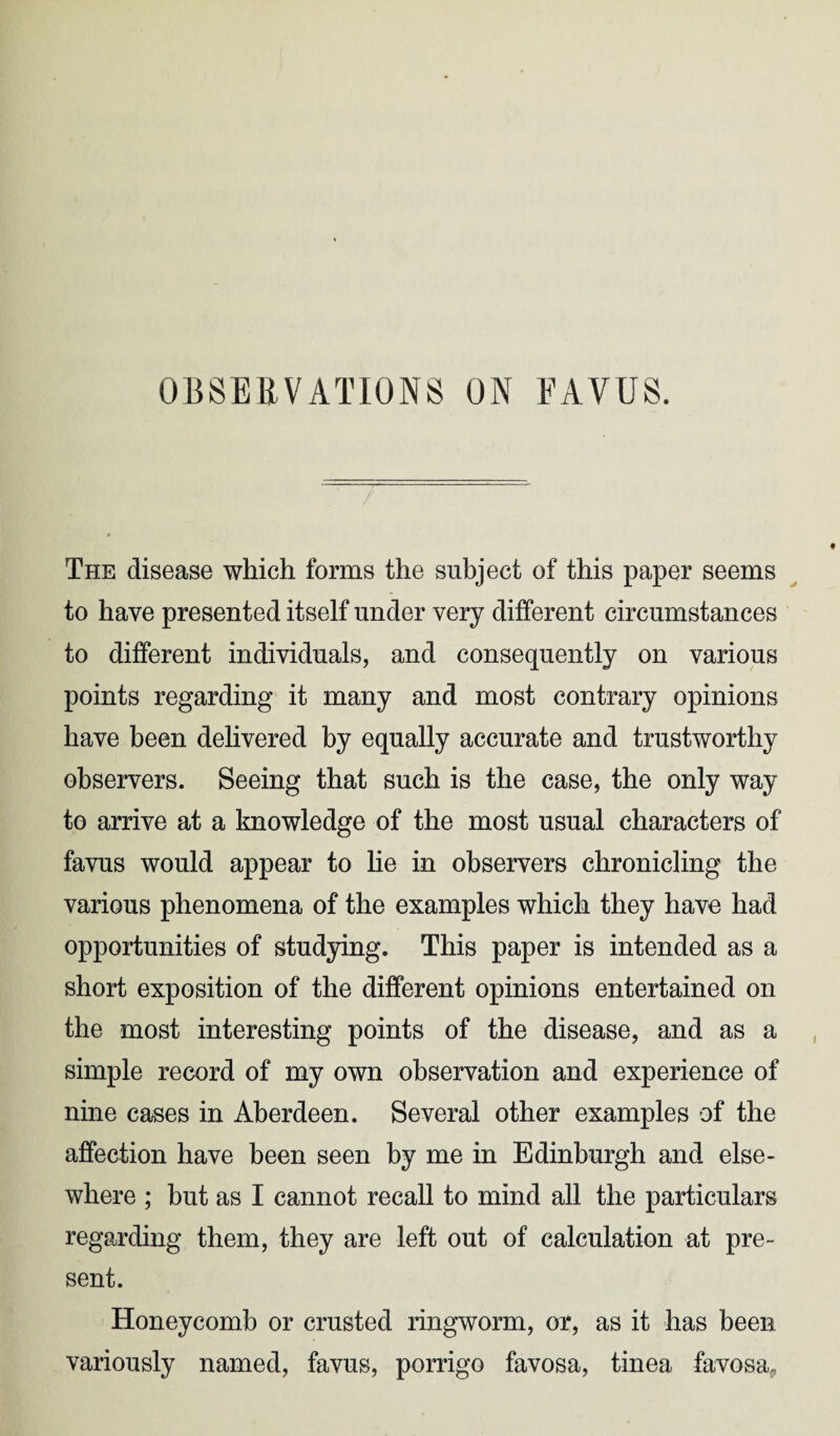 The disease which forms the subject of this paper seems to have presented itself under very different circumstances to different individuals, and consequently on various points regarding it many and most contrary opinions have been delivered by equally accurate and trustworthy observers. Seeing that such is the case, the only way to arrive at a knowledge of the most usual characters of favus would appear to lie in observers chronicling the various phenomena of the examples which they have had opportunities of studying. This paper is intended as a short exposition of the different opinions entertained on the most interesting points of the disease, and as a simple record of my own observation and experience of nine cases in Aberdeen. Several other examples of the affection have been seen by me in Edinburgh and else- where ; but as I cannot recall to mind all the particulars regarding them, they are left out of calculation at pre¬ sent. Honeycomb or crusted ringworm, or, as it has been variously named, favus, porrigo favosa, tinea favosa,.