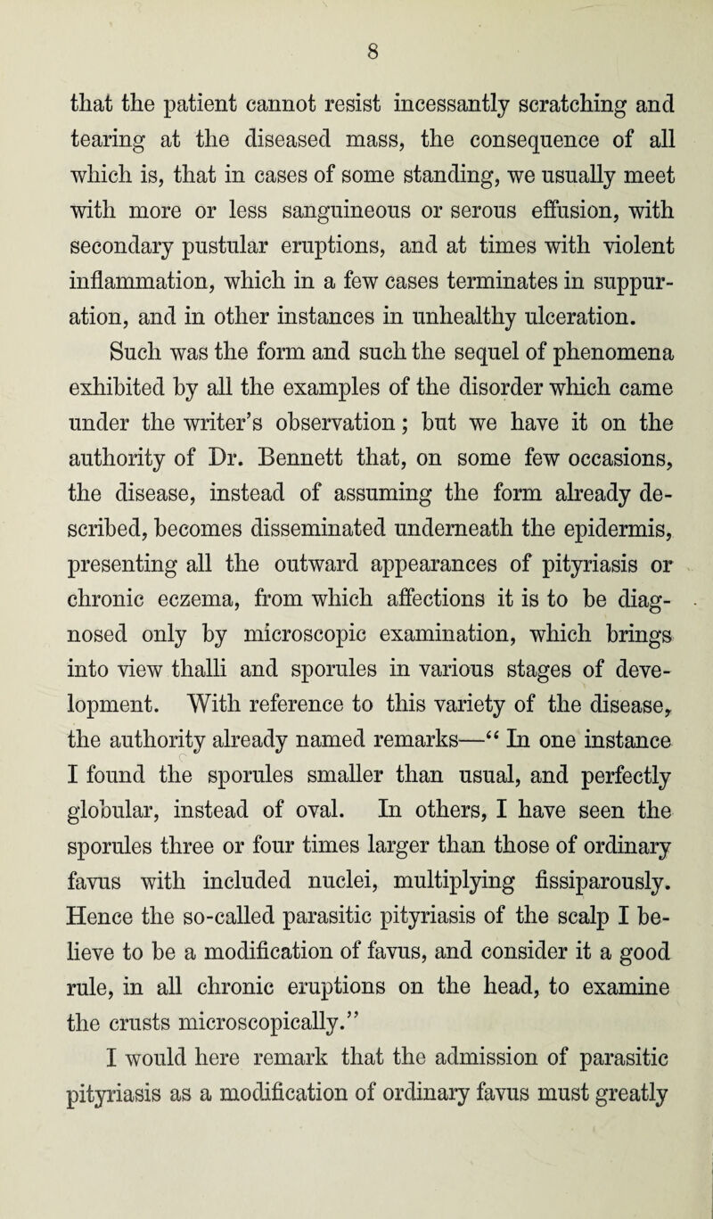 that the patient cannot resist incessantly scratching and tearing at the diseased mass, the consequence of all which is, that in cases of some standing, we usually meet with more or less sanguineous or serous effusion, with secondary pustular eruptions, and at times with violent inflammation, which in a few cases terminates in suppur¬ ation, and in other instances in unhealthy ulceration. Such was the form and such the sequel of phenomena exhibited by all the examples of the disorder which came under the writer’s observation; hut we have it on the authority of Dr. Bennett that, on some few occasions, the disease, instead of assuming the form already de¬ scribed, becomes disseminated underneath the epidermis, presenting all the outward appearances of pityriasis or chronic eczema, from which affections it is to be diag¬ nosed only by microscopic examination, which brings into view thalli and sporules in various stages of deve¬ lopment. With reference to this variety of the disease, the authority already named remarks—“ In one instance I found the sporules smaller than usual, and perfectly globular, instead of oval. In others, I have seen the sporules three or four times larger than those of ordinary favus with included nuclei, multiplying fissiparously. Hence the so-called parasitic pityriasis of the scalp I be¬ lieve to be a modification of favus, and consider it a good rule, in all chronic eruptions on the head, to examine the crusts microscopically.” I would here remark that the admission of parasitic pityriasis as a modification of ordinary favus must greatly