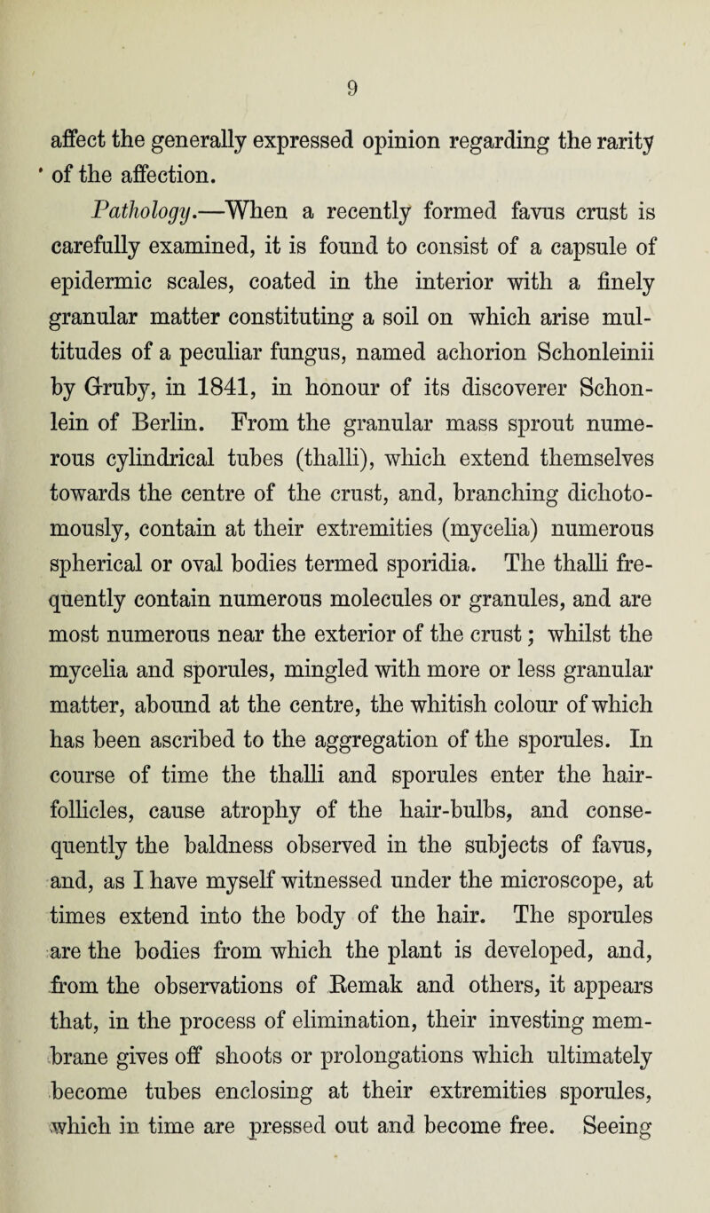 affect the generally expressed opinion regarding the rarity * of the affection. Pathology.—When a recently formed favus crust is carefully examined, it is found to consist of a capsule of epidermic scales, coated in the interior with a finely granular matter constituting a soil on which arise mul¬ titudes of a peculiar fungus, named achorion Schonleinii by Gruby, in 1841, in honour of its discoverer Schon- lein of Berlin. From the granular mass sprout nume¬ rous cylindrical tubes (thalli), which extend themselves towards the centre of the crust, and, branching dichoto- mously, contain at their extremities (mycelia) numerous spherical or oval bodies termed sporidia. The thalli fre¬ quently contain numerous molecules or granules, and are most numerous near the exterior of the crust; whilst the mycelia and sporules, mingled with more or less granular matter, abound at the centre, the whitish colour of which has been ascribed to the aggregation of the sporules. In course of time the thalli and sporules enter the hair- follicles, cause atrophy of the hair-bulbs, and conse¬ quently the baldness observed in the subjects of favus, and, as I have myself witnessed under the microscope, at times extend into the body of the hair. The sporules are the bodies from which the plant is developed, and, from the observations of Remak and others, it appears that, in the process of elimination, their investing mem¬ brane gives off shoots or prolongations which ultimately become tubes enclosing at their extremities sporules, which in time are pressed out and become free. Seeing