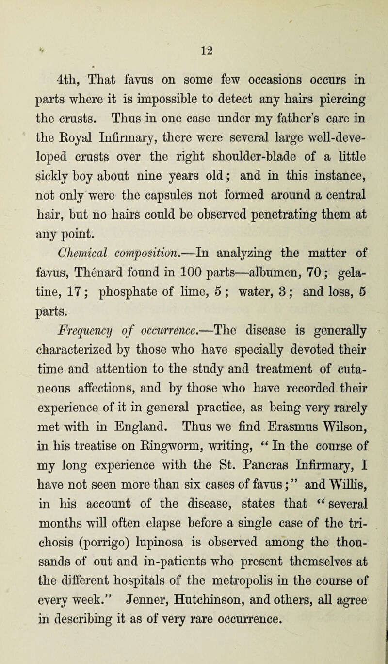 4th, That favus on some few occasions occurs in parts where it is impossible to detect any hairs piercing the crusts. Thus in one case under my father’s care in the Royal Infirmary, there were several large well-deve¬ loped crusts over the right shoulder-blade of a little sickly boy about nine years old; and in this instance, not only were the capsules not formed around a central hair, but no hairs could be observed penetrating them at any point. Chemical composition.—In analyzing the matter of favus, Thenard found in 100 parts—albumen, 70; gela¬ tine, 17; phosphate of lime, 5 ; water, 3; and loss, 5 parts. Frequencij of occurrence.—The disease is generally • characterized by those who have specially devoted their time and attention to the study and treatment of cuta¬ neous affections, and by those who have recorded their experience of it in general practice, as being very rarely met with in England. Thus we find Erasmus Wilson, in his treatise on Ringworm, writing, “ In the course of my long experience with the St. Pancras Infirmary, I have not seen more than six cases of favus; ” and Willis, in his account of the disease, states that “ several months will often elapse before a single case of the tri- chosis (porrigo) lupinosa is observed among the thou¬ sands of out and in-patients who present themselves at the different hospitals of the metropolis in the course of every week.” Jenner, Hutchinson, and others, all agree in describing it as of very rare occurrence.