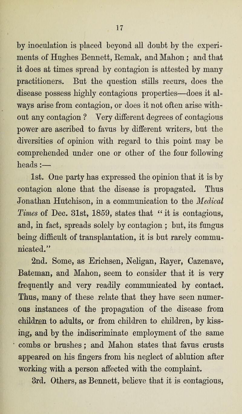 by inoculation is placed beyond all doubt by the experi¬ ments of Hughes Bennett, Remak, and Mahon ; and that it does at times spread by contagion is attested by many practitioners. But the question stills recurs, does the disease possess highly contagious properties—does it al¬ ways arise from contagion, or does it not often arise with¬ out any contagion ? Very different degrees of contagious power are ascribed to favus by different writers, but the diversities of opinion with regard to this point may be comprehended under one or other of the four following heads:— 1st. One party has expressed the opinion that it is by contagion alone that the disease is propagated. Thus Jonathan Hutchison, in a communication to the Medical Times of Dec. 31st, 1859, states that “ it is contagious, and, in fact, spreads solely by contagion ; but, its fungus being difficult of transplantation, it is but rarely commu¬ nicated.’’ 2nd. Some, as Erichsen, Neligan, Rayer, Cazenave, Bateman, and Mahon, seem to consider that it is very frequently and very readily communicated by contact. Thus, many of these relate that they have seen numer¬ ous instances of the propagation of the disease from children to adults, or from children to children, by kiss¬ ing, and by the indiscriminate employment of the same * combs or brushes; and Mahon states that favus crusts appeared on his fingers from his neglect of ablution after working with a person affected with the complaint. 3rd. Others, as Bennett, believe that it is contagious,