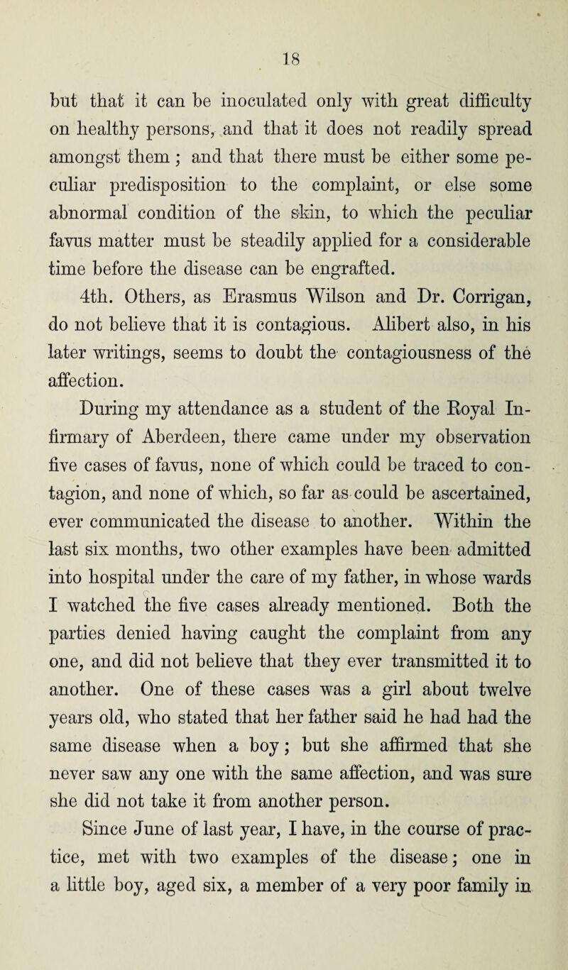 but that it can be inoculated only with great difficulty on healthy persons, and that it does not readily spread amongst them ; and that there must be either some pe¬ culiar predisposition to the complaint, or else some abnormal condition of the skin, to which the peculiar favus matter must be steadily applied for a considerable time before the disease can be engrafted. 4th. Others, as Erasmus Wilson and Dr. Corrigan, do not believe that it is contagious. Alibert also, in his later writings, seems to doubt the contagiousness of the affection. During my attendance as a student of the Royal In¬ firmary of Aberdeen, there came under my observation five cases of favus, none of which could be traced to con¬ tagion, and none of which, so far as could be ascertained, ever communicated the disease to another. Within the last six months, two other examples have been admitted into hospital under the care of my father, in whose wards I watched the five cases already mentioned. Both the parties denied having caught the complaint from any one, and did not believe that they ever transmitted it to another. One of these cases was a girl about twelve years old, who stated that her father said he had had the same disease when a boy; but she affirmed that she never saw any one with the same affection, and was sure she did not take it from another person. Since June of last year, I have, in the course of prac¬ tice, met with two examples of the disease; one in a little boy, aged six, a member of a very poor family in