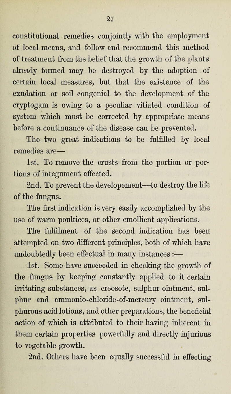 constitutional remedies conjointly with the employment of local means, and follow and recommend this method of treatment from the belief that the growth of the plants already formed may be destroyed by the adoption of certain local measures, hut that the existence of the exudation or soil congenial to the development of the cryptogam is owing to a peculiar vitiated condition of system which must be corrected by appropriate means before a continuance of the disease can he prevented. The two great indications to he fulfilled by local remedies are— 1st. To remove the crusts from the portion or por¬ tions of integument affected. 2nd. To prevent the developement—to destroy the life of the fungus. The first indication is very easily accomplished by the use of warm poultices, or other emollient applications. The fulfilment of the second indication has been attempted on two different principles, both of which have undoubtedly been effectual in many instances :— 1st. Some have succeeded in checking the growth of the fungus by keeping constantly applied to it certain irritating substances, as creosote, sulphur ointment, sul¬ phur and ammonio-chloride-of-mercury ointment, sul¬ phurous acid lotions, and other preparations, the beneficial action of which is attributed to their having inherent in them certain properties powerfully and directly injurious to vegetable growth. 2nd. Others have been equally successful in effecting