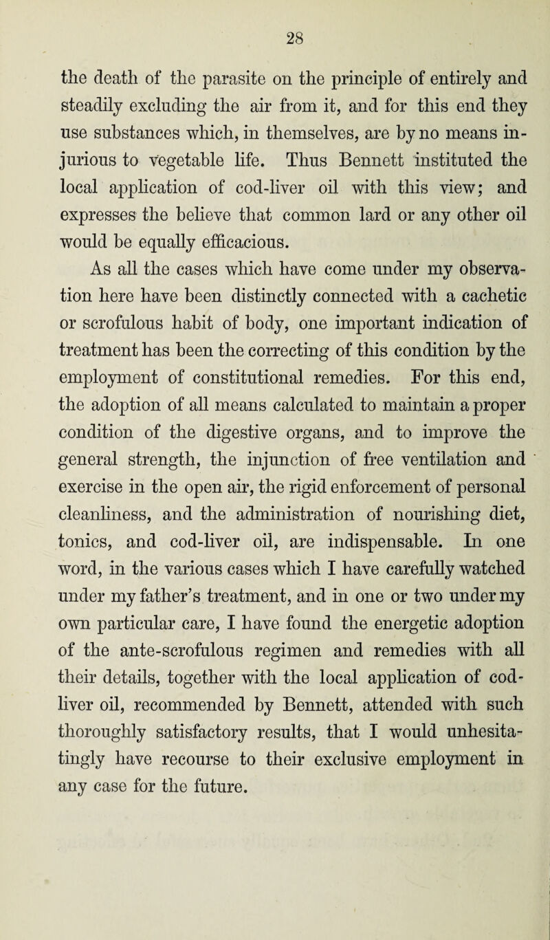 the death of the parasite on the principle of entirely and steadily excluding the air from it, and for this end they use substances which, in themselves, are by no means in¬ jurious to vegetable life. Thus Bennett instituted the local application of cod-liver oil with this view; and expresses the believe that common lard or any other oil would be equally efficacious. As all the cases which have come under my observa¬ tion here have been distinctly connected with a cachetic or scrofulous habit of body, one important indication of treatment has been the correcting of this condition by the employment of constitutional remedies. For this end, the adoption of all means calculated to maintain a proper condition of the digestive organs, and to improve the general strength, the injunction of free ventilation and exercise in the open air, the rigid enforcement of personal cleanliness, and the administration of nourishing diet, tonics, and cod-liver oil, are indispensable. In one word, in the various cases which I have carefully watched under my father’s treatment, and in one or two under my own particular care, I have found the energetic adoption of the ante-scrofulous regimen and remedies with all their details, together with the local application of cod- liver oil, recommended by Bennett, attended with such thoroughly satisfactory results, that I would unhesita¬ tingly have recourse to their exclusive employment in any case for the future.