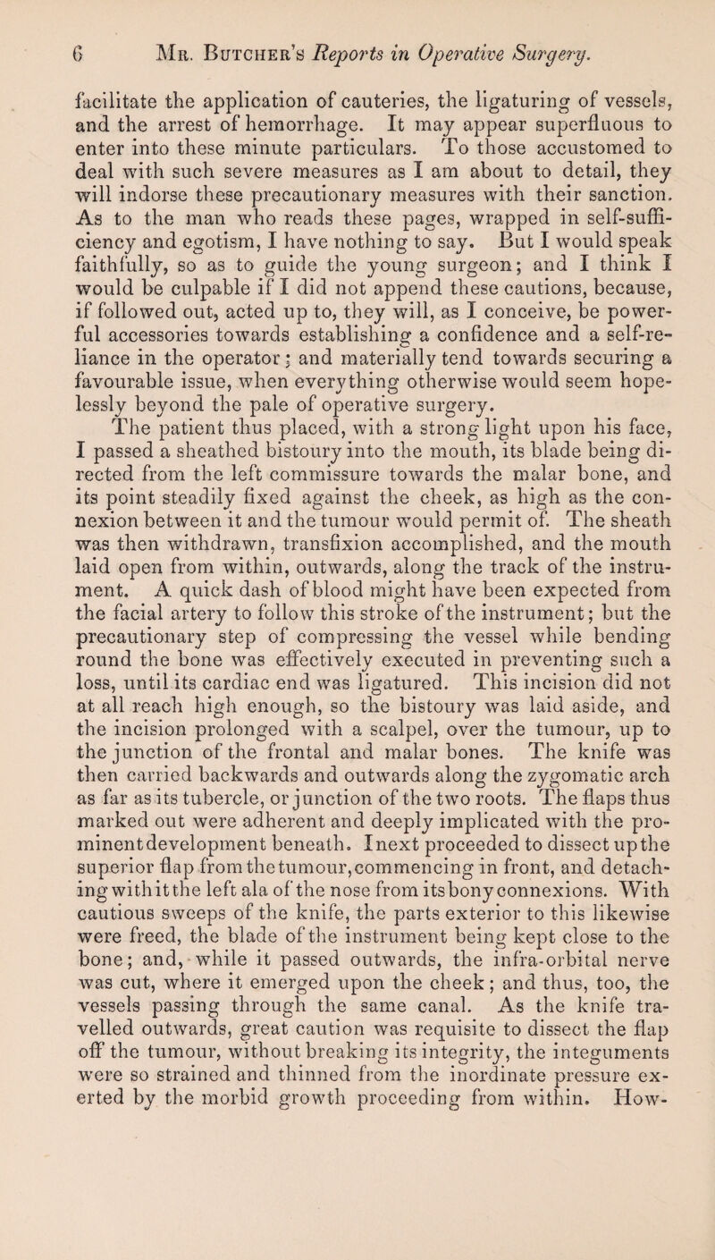 facilitate the application of cauteries, the ligaturing of vessels, and the arrest of hemorrhage. It may appear superfluous to enter into these minute particulars. To those accustomed to deal with such severe measures as I am about to detail, they will indorse these precautionary measures with their sanction. As to the man who reads these pages, wrapped in self-suffi¬ ciency and egotism, I have nothing to say. But I would speak faithfully, so as to guide the young surgeon; and I think I would be culpable if I did not append these cautions, because, if followed out, acted up to, they will, as I conceive, be power¬ ful accessories towards establishing a confidence and a self-re¬ liance in the operator; and materially tend towards securing a favourable issue, when everything otherwise would seem hope¬ lessly beyond the pale of operative surgery. The patient thus placed, with a strong light upon his face, I passed a sheathed bistoury into the mouth, its blade being di¬ rected from the left commissure towards the malar bone, and its point steadily fixed against the cheek, as high as the con¬ nexion between it and the tumour would permit of. The sheath was then withdrawn, transfixion accomplished, and the mouth laid open from within, outwards, along the track of the instru¬ ment. A quick dash of blood might have been expected from the facial artery to follow this stroke of the instrument; but the precautionary step of compressing the vessel while bending round the bone was effectively executed in preventing such a loss, until its cardiac end was ligatured. This incision did not at all reach high enough, so the bistoury was laid aside, and the incision prolonged with a scalpel, over the tumour, up to the junction of the frontal and malar bones. The knife was then carried backwards and outwards along the zygomatic arch as far as its tubercle, or junction of the two roots. The flaps thus marked out were adherent and deeply implicated with the pro¬ minent development beneath. I next proceeded to dissect up the superior flap from thetumour,commencing in front, and detach¬ ing with it the left ala of the nose from itsbony connexions. With cautious sweeps of the knife, the parts exterior to this likewise were freed, the blade of tlm instrument being kept close to the bone; and, while it passed outwards, the infra-orbital nerve was cut, where it emerged upon the cheek; and thus, too, the vessels passing through the same canal. As the knife tra¬ velled outwards, great caution was requisite to dissect the flap off the tumour, without breaking its integrity, the integuments W’ere so strained and thinned from the inordinate pressure ex¬ erted by the morbid growth proceeding from within. How'-