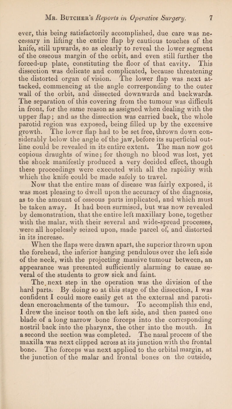 ever, this being satisfactorily accomplished, due care was ne¬ cessary in lifting the entire flap by cautious touches of the knife, still upwards, so as clearly to reveal the lower segment of the osseous margin of the orbit, and even still further the forced-up plate, constituting the floor of that cavity. This dissection was delicate and complicated, because threatening the distorted organ of vision. The lower flap was next at¬ tacked, commencing at the angle corresponding to the outer wall of the orbit, and dissected downwards and backwards. The separation of this covering from the tumour was difficult in front, for the same reason as assigned when dealing with the upper flap; and as the dissection was carried back, the whole parotid region was exposed, being filled up by the excessive growth. The lower flap had to be set free, thrown down con¬ siderably below the angle of the jaw, before its superficial out¬ line could be revealed in its entire extent. The man now got copious draughts of wdne; for though no blood was lost, yet the shock manifestly produced a very decided effect, though these proceedings were executed with all the rapidity with which the knife could be made safely to travel. Now that the entire mass of disease was fairly exposed, it was most pleasing to dwell upon the accuracy of the diagnosis, as to the amount of osseous parts implicated, and which must be taken away. It had been surmised, but was now revealed by demonstration, that the entire left maxillary bone, together with the malar, with their several and wide-spread processes, were all hopelessly seized upon, made parcel of, and distorted in its increase. When the flaps were drawn apart, the superior thrown upon the forehead, the inferior hanging pendulous over the left side of the neck, with the projecting massive tumour between, an appearance was presented sufficiently alarming to cause se¬ veral of the students to grow sick and faint. The. next step in the operation was the division of the hard parts. By doing so at this stage of the dissection, I was confident I could more easily get at the external and paroti- dean encroachments of the tumour. To accomplish this end, I drew the incisor tooth on the left side, and then passed one blade of a long narrow bone forceps into the corresponding nostril back into the pharynx, the other into the mouth. In a second the section was completed. The nasal process of the maxilla was next clipped across at its junction with the frontal bone. The forceps was next applied to the orbital margin, at the junction of the malar and frontal bones on the outside.