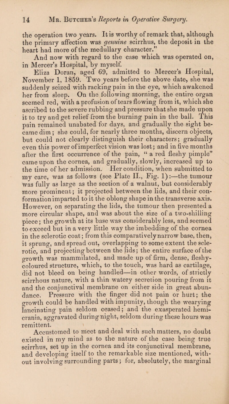 the operation two years. It is worthy of remark that, although the primary affection was genuine scirrhus, the deposit in the heart had more of the medullary character.” And now with regard to the case which was operated on, in Mercer s Hospital, by myself. Eliza Doran, aged 69, admitted to Mercer’s Hospital, November 1, 1859. Two years before the above date, she was suddenly seized with racking pain in the eye, which awakened her from sleep. On the following morning, the entire organ seemed red, with a profusion of tears flowing from it, which she ascribed to the severe rubbing and pressure that she made upon it to try and get relief from the burning pain in the ball. This pain remained unabated for days, and gradually the sight be¬ came dim ; she could, for nearly three months, discern objects, but could not clearly distinguish their characters; gradually even this power of imperfect vision was lost; and in five months after the first occurrence of the pain, “ a red fleshy pimple” came upon the cornea, and gradually, slowly, increased up to the time of her admission. Her condition, when submitted to my care, was as follows (see Plate H., Fig. 1):—the tumour was fully as large as the section of a walnut, but considerably more prominent ; it projected between the lids, and their con¬ formation imparted to it the oblong shape in the transverse axis. However, on separating the lids, the tumour then presented a more circular shape, and was about the size of a two-shilling piece; the growth at its base was considerably less, and seemed to exceed but in a very little way the imbedding of the cornea in the sclerotic coat; from this comparatively narrow base, then, it sprung, and spread out, overlapping to some extent the scle¬ rotic, and projecting between the lids ; the entire surface of the growth was mammilated, and made up of firm, dense, fleshy- coloured structure, which, to the touch, was hard as cartilage, did not bleed on being handled—in other words, of strictly scirrhous nature, with a thin watery secretion pouring from it and the conjunctival membrane on either side in great abun¬ dance. Pressure with the finger did not pain or hurt; the growth could be handled with impunity, though the wearying lancinating pain seldom ceased; and the exasperated hemi- crania, aggravated during night, seldom during these hours was remittent. Accustomed to meet and deal with such matters, no doubt existed in my mind as to the nature of the case being true scirrhus, set up in the cornea and its conjunctival membrane, and developing itself to the remarkable size mentioned, with¬ out involving surrounding parts; for, absolutely, the marginal