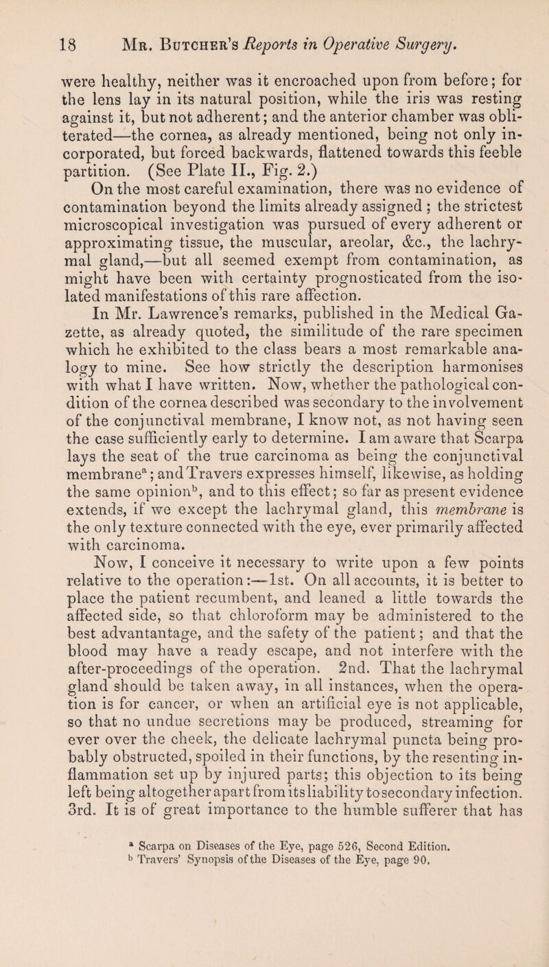 were healthy, neither was it encroached upon from before; for the lens lay in its natural position, while the iris was resting against it, but not adherent; and the anterior chamber was obli¬ terated—the cornea, as already mentioned, being not only in¬ corporated, but forced backwards, flattened towards this feeble partition. (See Plate II., Fig. 2.) On the most careful examination, there was no evidence of contamination beyond the limits already assigned ; the strictest microscopical investigation was pursued of every adherent or approximating tissue, the muscular, areolar, &c., the lachry¬ mal gland,—but all seemed exempt from contamination, as might have been with certainty prognosticated from the isO' lated manifestations of this rare affection. In Mr. Lawrence’s remarks, published in the Medical Ga¬ zette, as already quoted, the similitude of the rare specimen which he exhibited to the class bears a most remarkable ana¬ logy to mine. See how strictly the description harmonises with what I have written. Now, whether the pathological con¬ dition of the cornea described was secondary to the involvement of the conjunctival membrane, I know not, as not having seen the case sufficiently early to determine. I am aware that Scarpa lays the seat of the true carcinoma as being the conjunctival membrane^; and Travers expresses himself, likewise, as holding the same opinion'^, and to this effect; so far as present evidence extends, if we except the lachrymal gland, this membrane is the only texture connected with the eye, ever primarily affected with carcinoma. Now, I conceive it necessary to write upon a few points relative to the operation:—>lst. On all accounts, it is better to place the patient recumbent, and leaned a little towards the affected side, so that chloroform may be administered to the best advantantage, and the safety of the patient; and that the blood may have a ready escape, and not interfere with the after-proceedings of the operation. 2nd. That the lachrymal gland should be taken away, in all instances, when the opera¬ tion is for cancer, or when an artificial eye is not applicable, so that no undue secretions may be produced, streaming for ever over the cheek, the delicate lachrymal puncta being pro¬ bably obstructed, spoiled in their functions, by the resenting in¬ flammation set up by injured parts; this objection to its being left being altogether apart from its liability to secondary infection. 3rd. It is of great importance to the humble sufferer that has * Scarpa on Diseases of the Eye, page 526, Second Edition. ^ Travers’ Synopsis of the Diseases of the Eye, page 90,