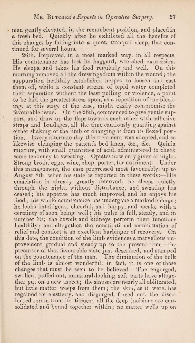 • man gently elevated, in the recumbent position, and placed in a fresh bed. Quickly after he exhibited all the benefits of this change, by falling into a quiet, tranquil sleep, that con¬ tinued for several hours. 26th. Improved, in a most marked way, in all respects. His countenance has lost its haggard, wretched expression. He sleeps, and takes his food regularly and well. On this morning removed all the dressings from within the wound ; the suppuration healthily established helped to loosen and cast them off, while a constant stream of tepid water completed their separation without the least pulling or violence, a point to be laid the greatest stress upon, as a repetition of the bleed¬ ing, at this stage of the case, might easily compromise the favourable issue. On the 28th, commenced to give gentle sup¬ port, and draw up the flaps towards each other with adhesive straps and bandages, all the time cautiously guarding against either shaking of the limb or changing it from its flexed posi¬ tion. Every alternate day this treatment was adopted, and so likewise changing the patient’s bed linen, &c., &c. Quinia mixture, with small quantities of acid, administered to check some tendency to sweating. Opiates now only given at night. Strong broth, eggs, wine, chop, porter, for nutriment. Under this management, the case progressed most favourably, up to August 8th, when his state is reported in these words:—His emaciation is already greatly removed; he sleeps quietly through the night, without disturbance, and sweating has ceased; his appetite has much improved, and he enjoys his food; his whole countenance has undergone a marked change; he looks intelligent, cheerful, and happy, and speaks with a certainty of soon being well; his pulse is full, steady, and in number 70; the bowels and kidneys perform their functions healthily; and altogether, the constitutional manifestation of relief and comfort is an excellent harbinger of recovery. On this date, the condition of the limb evidences a marvellous im¬ provement, gradual and steady up to the present time—the precursor of that favourable state just described, and stamped on the countenance of the man. The diminution of the bulk of the limb is almost wonderful; in fact, it is one of those changes that must be seen to be believed. The engorged, swollen, puffed-out, unnatural-looking soft parts have altoge¬ ther put on a new aspect; the sinuses are nearly all obliterated, but little matter weeps from them; the skin, as it were, has regained its elasticity, and disgorged, forced out, the disco¬ loured serum from its tissues; all the deep incisions are con¬ solidated and bound together within; no matter wells up on