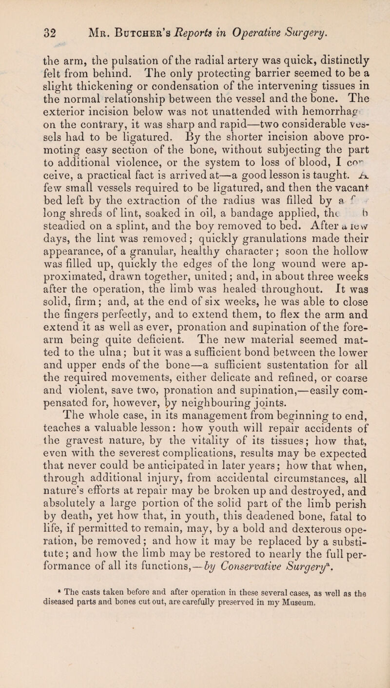 the arm, the pulsation of the radial artery was quick, distinctly felt from behind. The only protecting barrier seemed to be a slight thickening or condensation of the intervening tissues in the normal relationship between the vessel and the bone. The exterior incision below was not unattended with hemorrhag on the contrary, it was sharp and rapid—two considerable ves¬ sels had to be ligatured. By the shorter incision above pro¬ moting easy section of the bone, without subjecting the part to additional violence, or the system to loss of blood, I c^^* ceive, a practical fact is arrived at—a good lesson is taught, ix few small vessels required to be ligatured, and then the vacant bed left by the extraction of the radius was filled by a ^ long shreds of lint, soaked in oil, a bandage applied, tlu h steadied on a splint, and the boy removed to bed. After a levv^ days, the lint was removed; quickly granulations made their appearance, of a granular, healthy character ; soon the hollow was filled up, quickly the edges of the long wound were ap¬ proximated, drawn together, united ; and, in about three weeks after the operation, the limb was healed throughout. It was solid, firm; and, at the end of six weeks, he was able to close the fingers perfectly, and to extend them, to flex the arm and extend it as well as ever, pronation and supination of the fore¬ arm being quite deficient. The new material seemed mat¬ ted to the ulna; but it was a sufficient bond between the lower and upper ends of the bone—a sufficient sustentation for all the required movements, either delicate and refined, or coarse and violent, save two, pronation and supination,—easily com¬ pensated for, however, by neighbouring joints. The whole case, in its management from beginning to end, teaches a valuable lesson: how youth will repair accidents of the gravest nature, by the vitality of its tissues; how that, even with the severest complications, results may be expected that never could be anticipated in later years; how that when, through additional injury, from accidental circumstances, all nature’s efforts at repair may be broken up and destroyed, and absolutely a large portion of the solid part of the limb perish by death, yet how that, in youth, this deadened bone, fatal to life, if permitted to remain, may, by a bold and dexterous ope¬ ration, be removed; and how it may be replaced by a substi¬ tute ; and how the limb may be restored to nearly the full per¬ formance of all its functions,—hy Conservative Surgery^. *■ The casts taken before and after operation in these several cases, as -well as the diseased parts and bones cut out, are carefully preserved in my Museum.