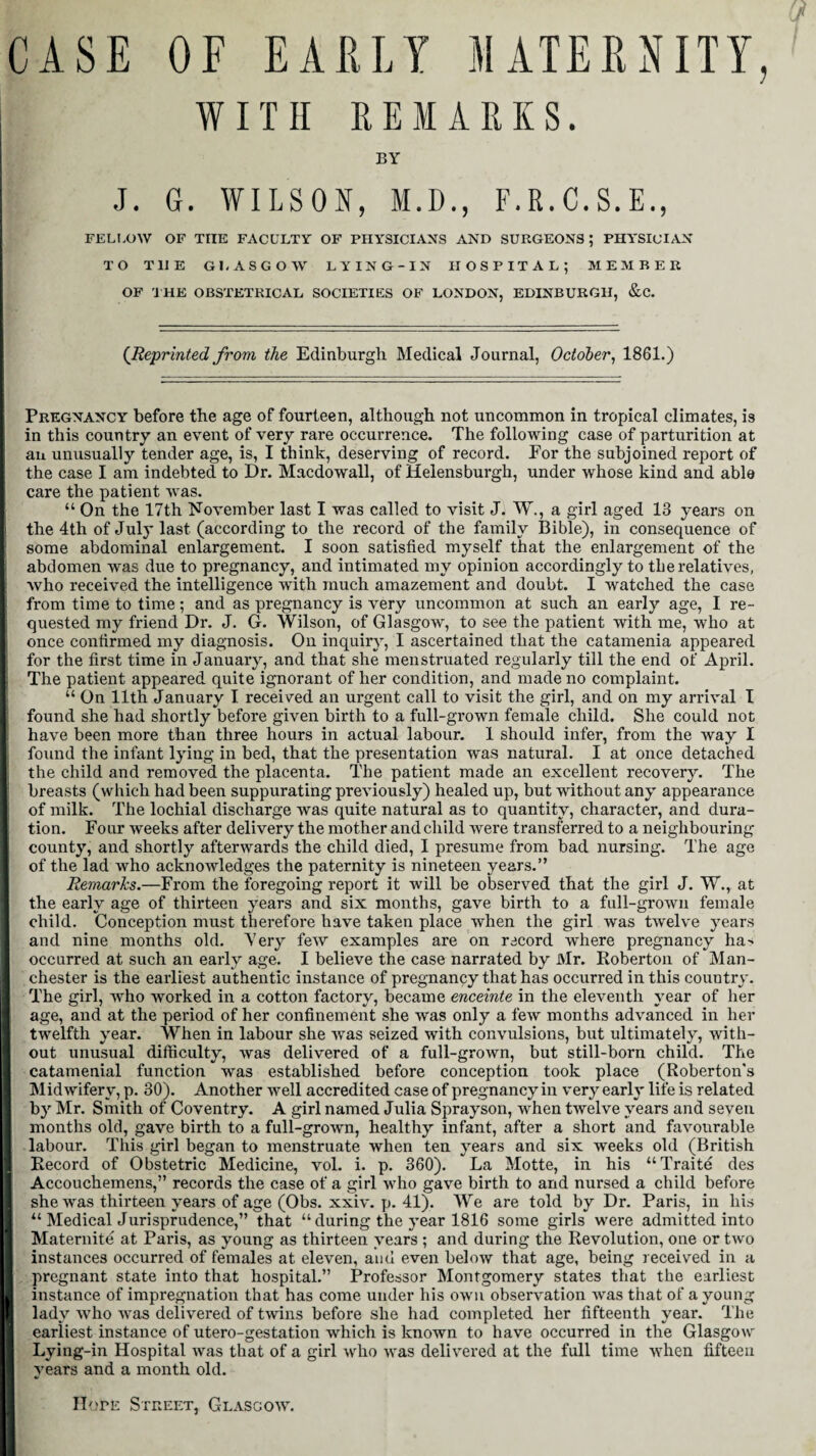 CASE OF EARLY MATERNITY, WITH REMARKS. BY J. G. WILSON, M.D., F.R.C.S.E., FELLOW OF THE FACULTY OF PHYSICIANS AND SURGEONS ; PHYSICIAN TO THE GLASGOW LYING-IN HOSPITAL; MEMBER OF THE OBSTETRICAL SOCIETIES OF LONDON, EDINBURGH, &C. (Reprinted from the Edinburgh Medical Journal, October, 1861.) Pregnancy before the age of fourteen, although not uncommon in tropical climates, is in this country an event of very rare occurrence. The following case of parturition at an unusually tender age, is, I think, deserving of record. For the subjoined report of the case I am indebted to Dr. Macdowall, of Helensburgh, under whose kind and able care the patient was. “ On the 17th November last I was called to visit J. W., a girl aged 13 years on the 4th of July last (according to the record of the family Bible), in consequence of some abdominal enlargement. I soon satisfied myself that the enlargement of the abdomen was due to pregnancy, and intimated my opinion accordingly to the relatives, who received the intelligence with much amazement and doubt. I watched the case from time to time; and as pregnancy is very uncommon at such an early age, I re¬ quested my friend Dr. J. G. Wilson, of Glasgow, to see the patient with me, who at once confirmed my diagnosis. On inquiry, I ascertained that the catamenia appeared for the first time in January, and that she menstruated regularly till the end of April. The patient appeared quite ignorant of her condition, and made no complaint. “ On 11th January I received an urgent call to visit the girl, and on my arrival I found she had shortly before given birth to a full-grown female child. She could not have been more than three hours in actual labour. 1 should infer, from the way I found the infant lying in bed, that the presentation was natural. I at once detached the child and removed the placenta. The patient made an excellent recovery. The breasts (which had been suppurating previously) healed up, but without any appearance of milk. The lochial discharge Yvas quite natural as to quantity, character, and dura¬ tion. Four weeks after delivery the mother and child were transferred to a neighbouring county, and shortly afterwards the child died, I presume from bad nursing. The age of the lad who acknowledges the paternity is nineteen years.” Remarks.—From the foregoing report it will be observed that the girl J. W., at the early age of thirteen years and six months, gave birth to a full-grown female child. Conception must therefore have taken place when the girl was twelve years and nine months old. Very few examples are on record where pregnancy ha-> occurred at such an early age. I believe the case narrated by Mr. Roberton of Man¬ chester is the earliest authentic instance of pregnancy that has occurred in this country. The girl, who worked in a cotton factory, became enceinte in the eleventh year of her age, and at the period of her confinement she Yvas only a few months advanced in her twelfth year. When in labour she was seized with convulsions, but ultimately, with¬ out unusual difficulty, was delivered of a full-grown, but still-born child. The catamenial function was established before conception took place (Roberton's Midwifery, p. 30). Another well accredited case of pregnancy in very early life is related by Mr. Smith of Coventry. A girl named Julia Sprayson, when twelve years and seven months old, gave birth to a full-grown, healthy infant, after a short and favourable labour. This girl began to menstruate when ten years and six weeks old (British Record of Obstetric Medicine, vol. i. p. 360). La Motte, in his “Traite des Accouchemens,” records the case of a girl who gave birth to and nursed a child before she was thirteen years of age (Obs. xxiv. p. 41). We are told by Dr. Paris, in his u Medical Jurisprudence,” that “ during the year 1816 some girls were admitted into Maternite at Paris, as young as thirteen years ; and during the Revolution, one or two instances occurred of females at eleven, and even below that age, being received in a pregnant state into that hospital.” Professor Montgomery states that the earliest instance of impregnation that has come under his own observation was that of a young lady who was delivered of twins before she had completed her fifteenth year. The earliest instance of utero-gestation which is known to have occurred in the Glasgow Lying-in Hospital was that of a girl who was delivered at the full time when fifteen years and a month old. Hofe Street, Glasgow.