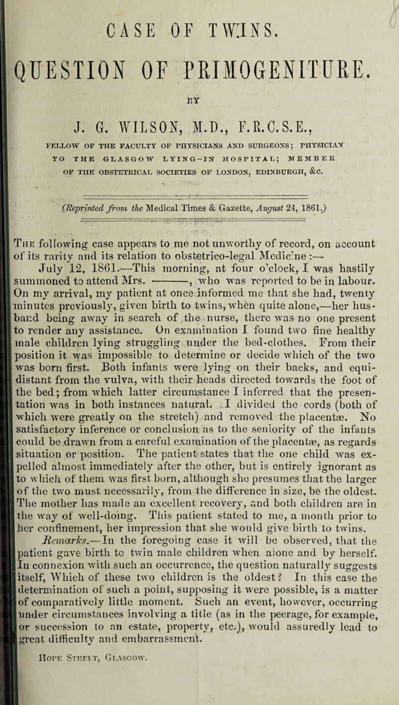 CASE OF TWINS. T!Y J. G. WILSON, M.D., F.R.C.S.E., FELLOW OF THE FACULTY OF PHYSICIANS AND SURGEONS; PHYSICIAN TO THE GLASGOW LYING-IN HOSPITAL; MEMBER OF THE OBSTETRICAL SOCIETIES OF LONDON, EDINBURGH, &C. (Reprinted from the Medical Times & Gazette, August 24, 1861.0 '.■ ■ --= ' The following case appears to me not unworthy of record, on account of its rarity and its relation to obstetrico-legal Medicine :— July 12, 1861.—This morning, at four o’clock, I was hastily summoned to attend Mrs. --, who was reported to be in labour. On my arrival, my patient at once informed me that she had, twenty minutes previously, given birth to twins, when quite alone,—her hus¬ band being away in search of the nurse, there was no one present to render any assistance. On examination I found two fine healthy male children lying struggling under the bed-clothes. From their position it was impossible to determine or decide which of the two was born first. Both infants were lying on their backs, and equi¬ distant from the vulva, with their heads directed towards the foot of the bed; from which latter circumstance I inferred that the presen¬ tation was in both instances natural. I divided the cords (both of which were greatly on the stretch) and removed the placentae. No I satisfactory inference or conclusion as to the seniority of the infants I could be drawn from a careful examination of the placentae, as regards I situation or position. The patient states that the one child was ex- I polled almost immediately after the other, but is entirely ignorant as I to which of them was first born, although she presumes that the larger I of the two must necessarily, from the difference in size, be the oldest. I The mother has made an excellent recovery, and both children are in I the way of well-doing. This patient stated to me, a month prior to I her confinement, her impression that she would give birth to twins. Remarks.—In the foregoing case it will be observed, that the I patient gave birth tc twin male children when alone and by herself. I In connexion with such an occurrence, the question naturally suggests ■ itself, Which of these two children is the oldest? In this case the ■ determination of such a point, supposing it were possible, is a matter lof comparatively little moment. Such an event, however, occurring ■ under circumstances involving a title (as in the peerage, for example, lor succession to an estate, property, etc.), would assuredly lead to I great difficulty and embarrassment. I Hon*: Street, Glasgow.