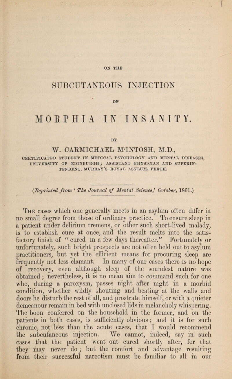 ON THE SUBCUTANEOUS INJECTION OS1 MORPHIA IN INSANITY. BY W. CARMICHAEL MANTOSH, M.D., CERTIPICATED STUDENT IN MEDICAL PSYCHOLOGY AND MENTAL DISEASES, UNIVERSITY OE EDINBURGH; ASSISTANT PHYSICIAN AND SUPERIN¬ TENDENT, MURRAY’S ROYAL ASYLUM, PERTH. (Reprinted from ( The Journal of Mental Science’ October, 1861.) The cases which, one generally meets in an asylum often differ in no small degree from those of ordinary practice. To ensure sleep in a patient under delirium tremens, or other such short-lived malady, is to establish cure at once, and the result melts into the satis¬ factory finish of “ cured in a few days thereafter.” Eortunately or unfortunately, such bright prospects are not often held out to asylum practitioners, but yet the efficient means for procuring sleep are frequently not less clamant. In many of our cases there is no hope of recovery, even although sleep of the soundest nature was obtained; nevertheless, it is no mean aim to command such for one who, during a paroxysm, passes night after night in a morbid condition, whether wildly shouting and beating at the walls and doors he disturb the rest of all, and prostrate himself, or with a quieter demeanour remain in bed with unclosed lids in melancholy whispering. The boon conferred on the household in the former, and on the patients in both cases, is sufficiently obvious; and it is for sucli chronic, not less than the acute cases, that I would recommend the subcutaneous injection. We cannot, indeed, say in such cases that the patient went out cured shortly after, for that they may never do; but the comfort and advantage resulting from their successful narcotism must be familiar to all in our