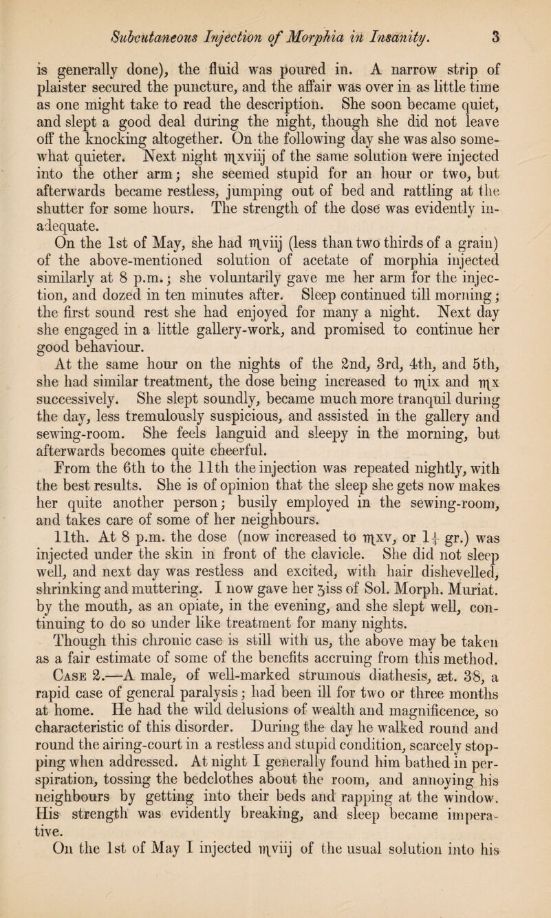 is generally done), the fluid was poured in. A narrow strip of plaister secured the puncture, and the affair was over in as little time as one might take to read the description. She soon became quiet, and slept a good deal during the night, though she did not leave off the knocking altogether. On the following day she was also some¬ what quieter. Next night TTpxviij of the same solution were injected into the other arm; she seemed stupid for an hour or two, but afterwards became restless, jumping out of bed and rattling at the shutter for some hours. The strength of the dose was evidently in¬ adequate. On the 1st of May, she had tnviij (less than two thirds of a grain) of the above-mentioned solution of acetate of morphia injected similarly at 8 p.m.; she voluntarily gave me her arm for the injec¬ tion, and dozed in ten minutes after. Sleep continued till morning; the first sound rest she had enjoyed for many a night. Next day she engaged in a little gallery-work, and promised to continue her good behaviour. At the same hour on the nights of the 2nd, 3rd, 4th, and 5th, she had similar treatment, the dose being increased to n^ix and nix successively. She slept soundly, became much more tranquil during the day, less tremulously suspicious, and assisted in the gallery and sewing-room. She feels languid and sleepy in the morning, but afterwards becomes quite cheerful. From the 6th to the 11th the injection was repeated nightly, with the best results. She is of opinion that the sleep she gets now makes her quite another person; busily employed in the sewing-room, and takes care of some of her neighbours. 11th. At 8 p.m. the dose (now increased to ir{_xv, or 1^ gr.) was injected under the skin in front of the clavicle. She did not sleep well, and next day was restless and excited, with hair dishevelled, shrinking and muttering. I now gave her 5iss of Sol. Morph. Muriat. by the mouth, as an opiate, in the evening, and she slept well, con¬ tinuing to do so under like treatment for many nights. Though this chronic case is still with us, the above may be taken as a fair estimate of some of the benefits accruing from this method. Case 2.—A male, of well-marked strumous diathesis, set. 38, a rapid case of general paralysis; had been ill for two or three months at home. He had the wild delusions of wealth and magnificence, so characteristic of this disorder. During the day he walked round and round the airing-court in a restless and stupid condition, scarcely stop¬ ping when addressed. At night I generally found him bathed in per¬ spiration, tossing the bedclothes about the room, and annoying his neighbours by getting into their beds and rapping at the window. His strength was evidently breaking, and sleep became impera¬ tive. On the 1st of May I injected iqviij of the usual solution into his