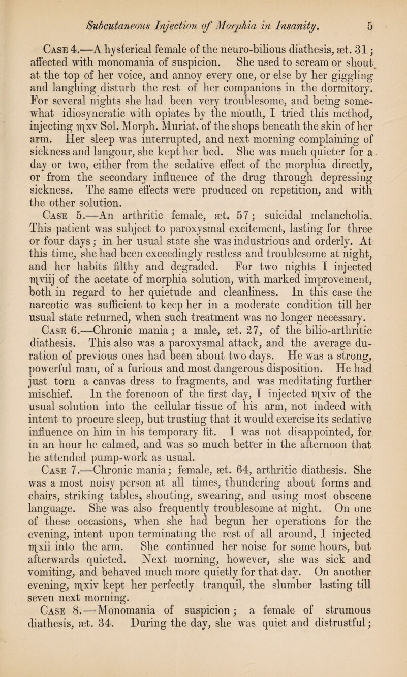 Case 4.—A hysterical female of the neuro-bilious diathesis, set. 31; affected with monomania of suspicion. She used to scream or shout at the top of her voice, and annoy every one, or else by her giggling and laughing disturb the rest of her companions in the dormitory. Tor several nights she had been very troublesome, and being some¬ what idiosyncratic wTitli opiates by the mouth, I tried this method, injecting iqxv Sol. Morph. Muriat. of the shops beneath the skin of her arm. Her sleep was interrupted, and next morning complaining of sickness and langour, she kept her bed. She was much quieter for a day or two, either from the sedative effect of the morphia directly, or from the secondary influence of the drug through depressing sickness. The same effects were produced on repetition, and with the other solution. Case 5.—An arthritic female, set. 57; suicidal melancholia. This patient was subject to paroxysmal excitement, lasting for three or four days; in her usual state she was industrious and orderly. At this time, she had been exceedingly restless and troublesome at night, and her habits filthy and degraded. Tor two nights I injected rrpviij of the acetate of morphia solution, with marked improvement, both in regard to her quietude and cleanliness. In this case the narcotic was sufficient to keep her in a moderate condition till her usual state returned, when such treatment was no longer necessary. Case 6.—Chronic mania; a male, set. 27, of the bilio-arthritic diathesis. This also was a paroxysmal attack, and the average du¬ ration of previous ones had been about two days. He was a strong, powerful man, of a furious and most dangerous disposition. He had just torn a canvas dress to fragments, and was meditating further mischief. In the forenoon of the first day, I injected npxiv of the usual solution into the cellular tissue of his arm, not indeed with intent to procure sleep, but trusting that it would exercise its sedative influence on him in his temporary fit. I was not disappointed, for in an hour he calmed, and was so much better in the afternoon that he attended pump-work as usual. Case 7.—Chronic mania; female, set. 64, arthritic diathesis. She was a most noisy person at all times, thundering about forms and chairs, striking tables, shouting, swearing, and using mosl obscene language. She was also frequently troublesome at night. On one of these occasions, when she had begun her operations for the evening, intent upon terminating the rest of all around, I injected rqxii into the arm. She continued her noise for some hours, but afterwards quieted. Next morning, however, she was sick and vomiting, and behaved much more quietly for that day. On another evening, rqxiv kept her perfectly tranquil, the slumber lasting till seven next morning. Case 8.—Monomania of suspicion; a female of strumous diathesis, set. 34. During the day, she was quiet and distrustful;