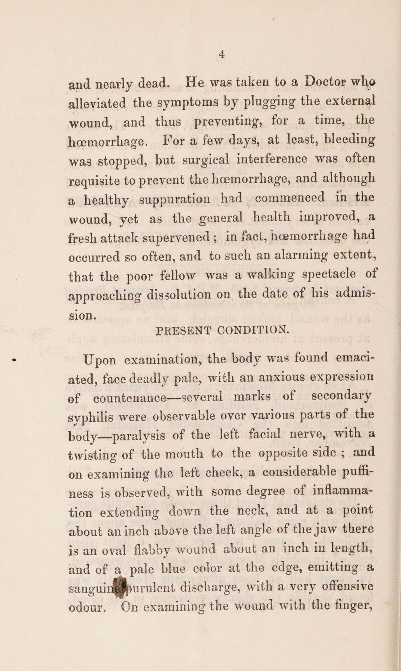 and nearly dead. He was taken to a Doctor who alleviated the symptoms by plugging the external wound, and thus preventing, for a time, the hoemorrhage. For a few days, at least, bleeding was stopped, but surgical interference was often requisite to prevent the hoemorrhage, and although a healthy suppuration had commenced in the wound, yet as the general health improved, a fresh attack supervened ; in fact, hoemorrhage had occurred so often, and to such an alarming extent, that the poor fellow was a walking spectacle of approaching dissolution on the date of his admis¬ sion. PRESENT CONDITION. Upon examination, the body was found emaci¬ ated, face deadly pale, with an anxious expression of countenance—several marks of secondary syphilis were observable over various parts of the body—paralysis of the left facial nerve, with a twisting of the mouth to the opposite side ; and on examining the left cheek, a considerable pufti- ness is observed, with some degree of inflamma¬ tion extending down the neck, and at a point about an inch above the left angle of the jaw there is an oval flabby wound about an inch in length, and of a pale blue color at the edge, emitting a sanguihe||mrulent discharge, with a very offensive odour. On examining the wound with the finger,