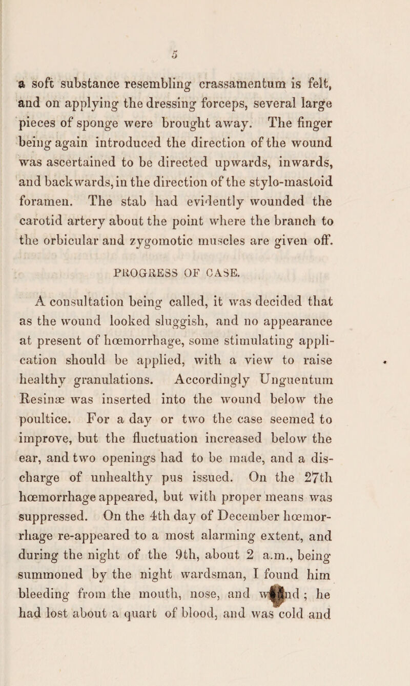 a soft substance resembling crassamentum is felt, and on applying the dressing forceps, several large pieces of sponge were brought away. The finger being again introduced the direction of the wound was ascertained to be directed upwards, inwards, and backwards, in the direction of the stylo-mastoid foramen. The stab had evidently wounded the carotid artery about the point where the branch to the orbicular and zygomotic muscles are given off. PROGRESS OF CASE. A consultation being called, it was decided that as the wound looked sluggish, and no appearance at present of hoemorrhage, some stimulating* appli¬ cation should be applied, with a view to raise healthy granulations. Accordingly Unguentum Resinae was inserted into the wound below the poultice. For a day or two the case seemed to improve, but the fluctuation increased below the ear, and two openings had to be made, and a dis¬ charge of unhealthy pus issued. On the 27th hoemorrhage appeared, but with proper means was suppressed. On the 4th day of December hoemor¬ rhage re-appeared to a most alarming extent, and during the night of the 9th, about 2 a.m., being summoned by the night wardsman, I found him bleeding from the mouth, nose, and w^find ; he had lost about a quart of blood, and was cold and