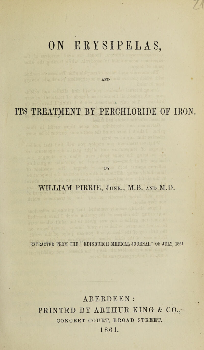 ON ERYSIPELAS, AND k ITS TREATMENT BY PERCHLORIDE OF IRON. BY WILLIAM PIRRIE, Junk., M.B. and M.D. EXTRACTED FROM THE “EDINBURGH MEDICAL JOURNAL,” OF JULY, 1861. ABERDEEN: PRINTED BY ARTHUR KING & CO., CONCERT COURT, BROAD STREET. 1861.