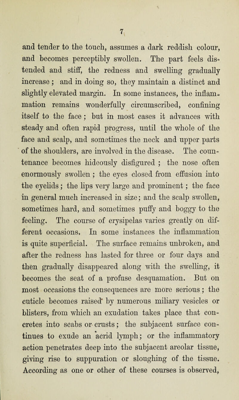 and tender to the touch, assumes a dark reddish colour, and becomes perceptibly swollen. The part feels dis¬ tended and stiff, the redness and swelling gradually increase ; and in doing so, they maintain a distinct and slightly elevated margin. In some instances, the inflam¬ mation remains wonderfully circumscribed, confining itself to the face ; but in most cases it advances with steady and often rapid progress, until the whole of the face and scalp, and sometimes the neck and upper parts of the shoulders, are involved in the disease. The coun¬ tenance becomes hideously disfigured ; the nose often enormously swollen ; the eyes closed from effusion into the eyelids; the lips very large and prominent; the face in general much increased in size; and the scalp swollen, sometimes hard, and sometimes puffy and boggy to the feeling. The course of erysipelas varies greatly on dif¬ ferent occasions. In some instances the inflammation is quite superficial. The surface remains unbroken, and after the redness has lasted for three or four days and then gradually disappeared along with the swelling, it becomes the seat of a profuse desquamation. But on most occasions the consequences are more serious; the cuticle becomes raised' by numerous miliary vesicles or blisters, from which an exudation takes place that con¬ cretes into scabs or crusts; the subjacent surface con¬ tinues to exude an acrid lymph; or the inflammatory action penetrates deep into the subjacent areolar tissue, giving rise to suppuration or sloughing of the tissue. According as one or other of these courses is observed,