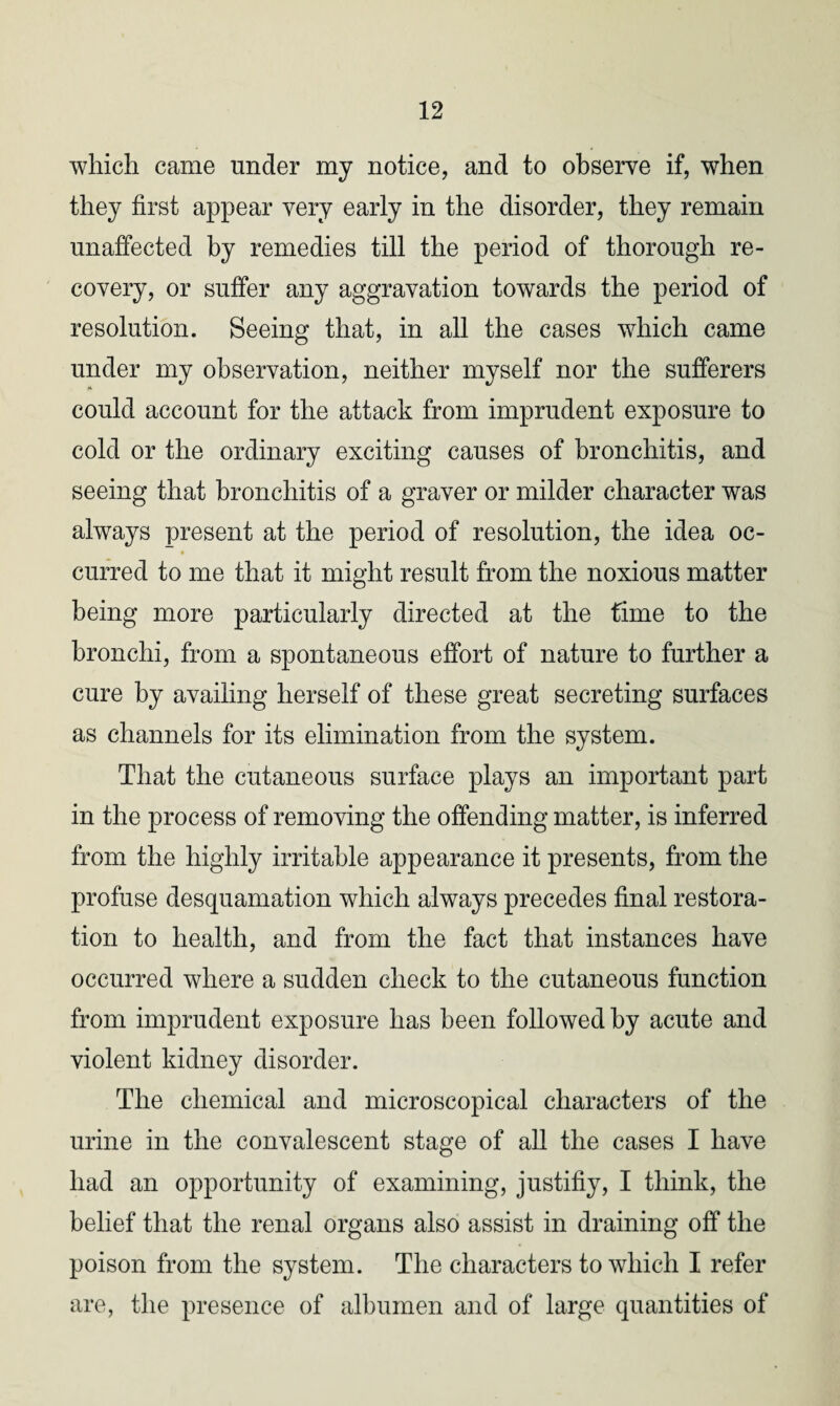 which came under my notice, and to observe if, when they first appear very early in the disorder, they remain unaffected by remedies till the period of thorough re¬ covery, or suffer any aggravation towards the period of resolution. Seeing that, in all the cases which came under my observation, neither myself nor the sufferers could account for the attack from imprudent exposure to cold or the ordinary exciting causes of bronchitis, and seeing that bronchitis of a graver or milder character was always present at the period of resolution, the idea oc- curred to me that it might result from the noxious matter being more particularly directed at the time to the bronchi, from a spontaneous effort of nature to further a cure by availing herself of these great secreting surfaces as channels for its elimination from the system. That the cutaneous surface plays an important part in the process of removing the offending matter, is inferred from the highly irritable appearance it presents, from the profuse desquamation which always precedes final restora¬ tion to health, and from the fact that instances have occurred where a sudden check to the cutaneous function from imprudent exposure has been followed by acute and violent kidney disorder. The chemical and microscopical characters of the urine in the convalescent stage of all the cases I have had an opportunity of examining, justifiy, I think, the belief that the renal organs also assist in draining off the poison from the system. The characters to which I refer are, the presence of albumen and of large quantities of