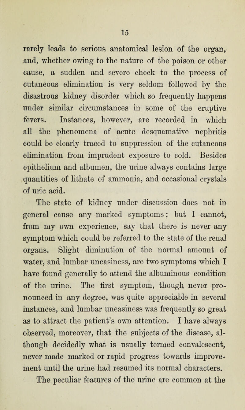 rarely leads to serious anatomical lesion of the organ, and, whether owing to the nature of the poison or other cause, a sudden and severe check to the process of cutaneous elimination is very seldom followed by the disastrous kidney disorder which so frequently happens under similar circumstances in some of the eruptive fevers. Instances, however, are recorded in which all the phenomena of acute desquamative nephritis could be clearly traced to suppression of the cutaneous elimination from imprudent exposure to cold. Besides epithelium and albumen, the urine always contains large quantities of lithate of ammonia, and occasional crystals of uric acid. The state of kidney under discussion does not in general cause any marked symptoms; but I cannot, from my own experience, say that there is never any symptom which could be referred to the state of the renal organs. Slight diminution of the normal amount of water, and lumbar uneasiness, are two symptoms which I have found generally to attend the albuminous condition of the urine. The first symptom, though never pro¬ nounced in any degree, was quite appreciable in several instances, and lumbar uneasiness was frequently so great as to attract the patient’s own attention. I have always observed, moreover, that the subjects of the disease, al¬ though decidedly what is usually termed convalescent, never made marked or rapid progress towards improve¬ ment until the urine had resumed its normal characters. The peculiar features of the urine are common at the