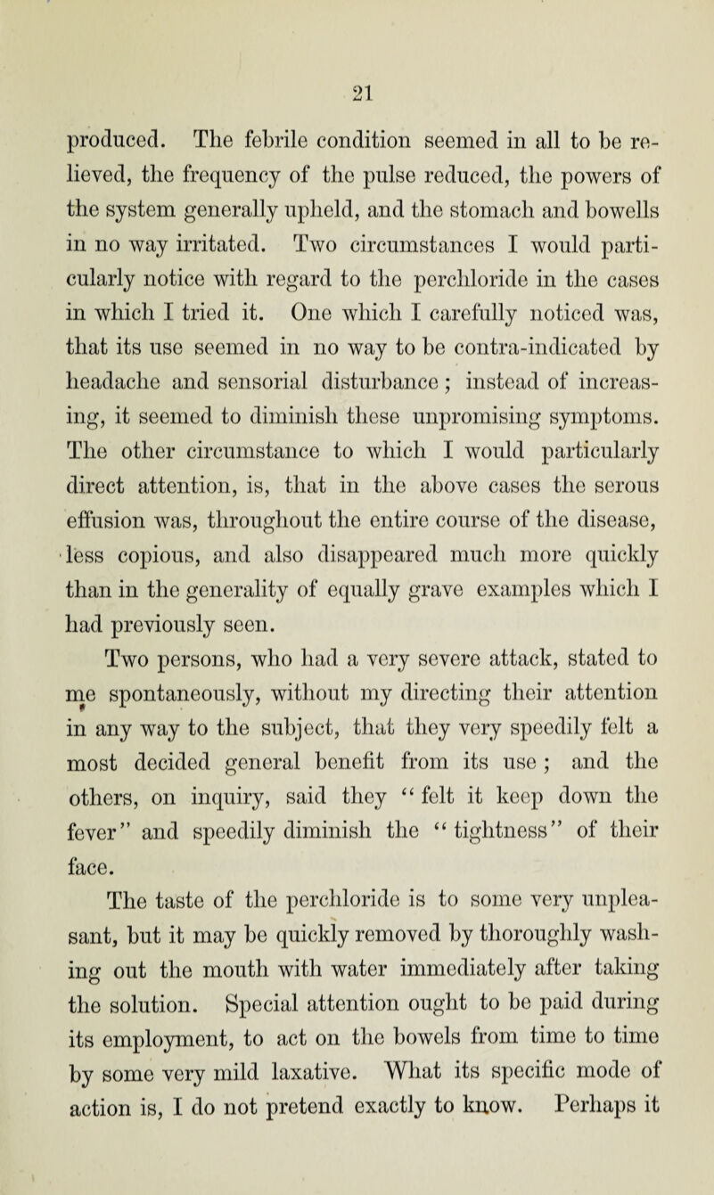 lieved, the frequency of the pulse reduced, the powers of the system generally upheld, and the stomach and bowclls in no way irritated. Two circumstances I would parti¬ cularly notice with regard to the perchloride in the cases in which I tried it. One which I carefully noticed was, that its use seemed in no way to be contra-indicated by headache and sensorial disturbance; instead of increas¬ ing, it seemed to diminish these unpromising symptoms. The other circumstance to which I would particularly direct attention, is, that in the above cases the serous effusion was, throughout the entire course of the disease, less copious, and also disappeared much more quickly than in the generality of equally grave examples which I had previously seen. Two persons, who had a very severe attack, stated to me spontaneously, without my directing their attention in any way to the subject, that they very speedily felt a most decided general benefit from its use ; and the others, on inquiry, said they “ felt it keep down the fever” and speedily diminish the “tightness” of their face. The taste of the perchloride is to some very unplea¬ sant, but it may be quickly removed by thoroughly wash¬ ing out the mouth with water immediately after taking the solution. Special attention ought to he paid during its employment, to act on the bowels from time to time by some very mild laxative. What its specific mode of action is, I do not pretend exactly to know. Perhaps it