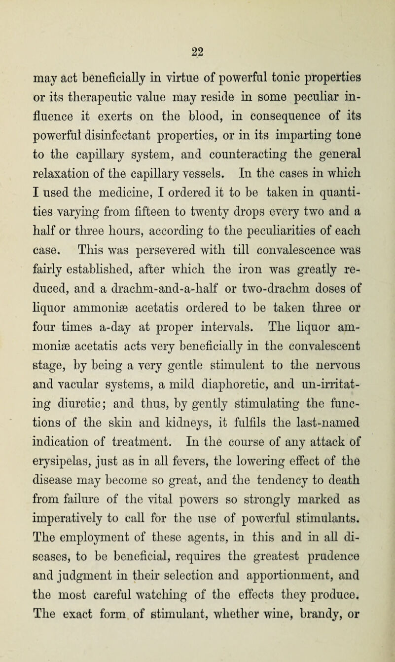 may act beneficially in virtue of powerful tonic properties or its therapeutic value may reside in some peculiar in¬ fluence it exerts on the blood, in consequence of its powerful disinfectant properties, or in its imparting tone to the capillary system, and counteracting the general relaxation of the capillary vessels. In the cases in which I used the medicine, I ordered it to be taken in quanti¬ ties varying from fifteen to twenty drops every two and a half or three hours, according to the peculiarities of each case. This was persevered with till convalescence was fairly established, after which the iron was greatly re¬ duced, and a drachm-and-a-half or two-drachm doses of liquor ammonite acetatis ordered to be taken three or four times a-day at proper intervals. The liquor am¬ monite acetatis acts very beneficially in the convalescent stage, by being a very gentle stimulent to the nervous and vacular systems, a mild diaphoretic, and un-irritat- ing diuretic; and thus, by gently stimulating the func¬ tions of the skin and kidneys, it fulfils the last-named indication of treatment. In the course of any attack of erysipelas, just as in all fevers, the lowering effect of the disease may become so great, and the tendency to death from failure of the vital powers so strongly marked as imperatively to call for the use of powerful stimulants. The employment of these agents, in this and in all di¬ seases, to be beneficial, requires the greatest prudence and judgment in their selection and apportionment, and the most careful watching of the effects they produce. The exact form of stimulant, whether wine, brandy, or