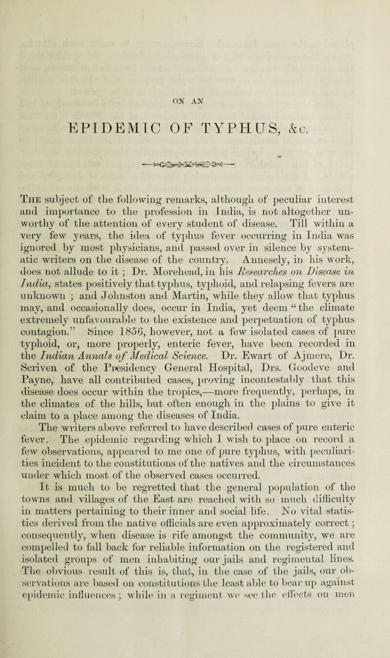 ON AN EPIDEMIC OF TYPHUS, &c. The subject of tlie following remarks, although of peculiar interest and importance to the profession in India, is not altogether un¬ worthy of the attention of every student of disease. Till within a very few years, the idea of typhus fever occurring in India was ignored by most physicians, and passed over in silence by system¬ atic writers on the disease of the country. Annesely, in his work, does not allude to it ; Dr. Morehead, in his Researches on Disease in India, states positively that typhus, typhoid, and relapsing fevers are unknown ; and Johnston and Martin, while they allow that typhus may, and occasionally does, occur in India, yet deem utlie climate extremely unfavourable to the existence and perpetuation of typhus contagion.” 8ince 1856, however, not a few isolated cases of pure typhoid, or, more properly, enteric fever, have been recorded in the Indian Annals of Medical Science. Dr. Ewart of Ajmere, Dr. Scriven of the Presidency General Hospital, Drs. Goodeve and Payne, have all contributed cases, proving incontestably that this disease does occur within the tropics,—more frequently, perhaps, in the climates of the hills, but often enough in the plains to give it claim to a place among the diseases of India. The writers above referred to have described cases of pure enteric fever. The epidemic regarding which I wish to place on record a few observations, appeared to me one of pure typhus, with peculiari¬ ties incident to the constitutions of the natives and the circumstances under which most of the observed cases occurred. It is much to be regretted that the general population of the towns and villages of the East are reached with so much difficulty in matters pertaining to their inner and social life. No vital statis¬ tics derived from the native officials are even approximately correct; consequently, when disease is rife amongst the community, we are compelled to fall back for reliable information on the registered and isolated groups of men inhabiting our jails and regimental lines. The obvious result of this is, that, in the case of the jails, our ob¬ servations are based on constitutions the least able to bear up against epidemic influences ; while in a regiment we sec the effects on men