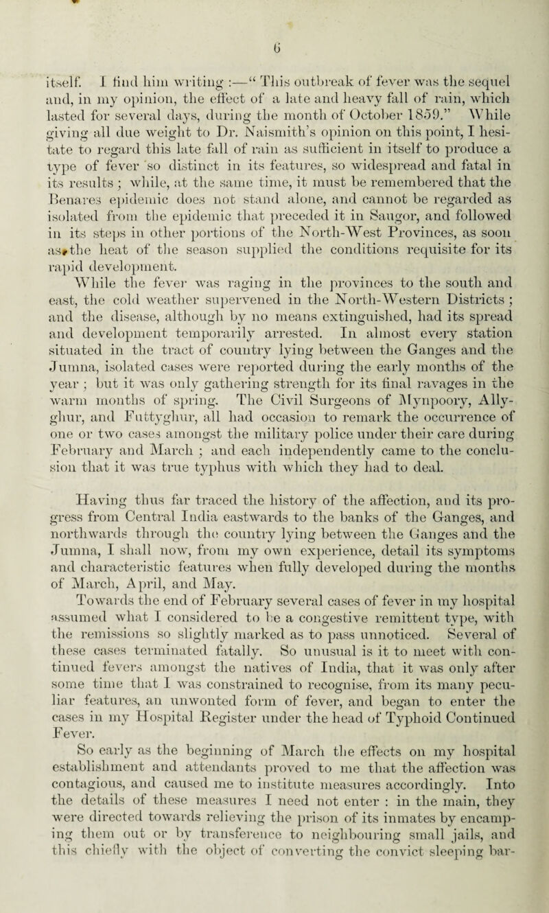 (j itself. I find him writing :—“ This outbreak of fever was the sequel and, in my opinion, the effect of a late and heavy fall of rain, which lasted for several days, during the month of October 1859.” While giving all due weight to Dr. Naismith’s opinion on this point, I hesi¬ tate to regard this late fall of rain as sufficient in itself to produce a type of fever so distinct in its features, so widespread and fatal in its results ; while, at the same time, it must he remembered that the Benares epidemic does not stand alone, and cannot be regarded as isolated from the epidemic that preceded it in Saugor, and followed in its steps in other portions of the North-West Provinces, as soon as#the heat of the season supplied the conditions requisite for its rapid development. While the fever was raging in the provinces to the south and east, the cold weather supervened in the North-Western Districts ; and the disease, although by no means extinguished, had its spread and development temporarily arrested. In almost every station situated in the tract of country lying between the Ganges and the Jumna, isolated cases were reported during the early months of the year ; but it was only gathering strength for its final ravages in the warm months of spring. The Civil Surgeons of Mynpoory, Ally- ghur, and Futtyghur, all had occasion to remark the occurrence of one or two cases amongst the military police under their care during February and March ; and each independently came to the conclu¬ sion that it was true typhus with which they had to deal. Having thus far traced the history of the affection, and its pro¬ gress from Central India eastwards to the banks of the Canges, and northwards through the country lying between the Canges and the Jumna, I shall now, from my own experience, detail its symptoms and characteristic features when fully developed during the months of March, April, and May. Towards the end of February several cases of fever in my hospital assumed what I considered to be a congestive remittent type, with the remissions so slightly marked as to pass unnoticed. Several of these cases terminated fatally. So unusual is it to meet with con¬ tinued fevers amongst the natives of India, that it was only after some time that I was constrained to recognise, from its many pecu¬ liar features, an unwonted form of fever, and began to enter the cases in my Hospital Begister under the head of Typhoid Continued F ever. So early as the beginning of March the effects on my hospital establishment and attendants proved to me that the affection was contagious, and caused me to institute measures accordingly. Into the details ot these measures I need not enter : in the main, they were directed towards relieving the prison of its inmates by encamp¬ ing them out or by transference to neighbouring small jails, and this chiefly with the object of converting the convict sleeping bar-