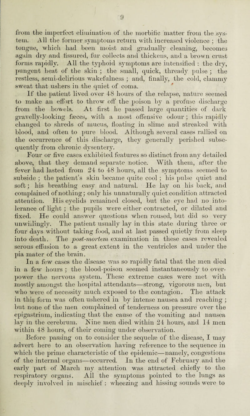 from the imperfect elimination of the morbific matter from the sys¬ tem. All the former symptoms return with increased violence ; the tongue, which had been moist and gradually cleaning, becomes again dry and fissured, fur collects and thickens, and a brown crust forms rapidly. All the typhoid symptoms are intensified : the dry, pungent heat of the skin ; the small, quick, thready pulse ; the restless, semi-delirious wakefulness ; and, finally, the cold, clammy sweat that ushers in the quiet of coma. If the patient lived over 48 hours of the relapse, nature seemed to make an effort to throw off the poison by a profuse discharge from the bowels. At first he passed large quantities of dark gravelly-looking faeces, with a most offensive odour; this rapidly changed to shreds of mucus, floating in slime and streaked with blood, and often to pure blood. Although several cases rallied on the occurrence of this discharge, they generally perished subse¬ quently from chronic dysentery. Four or five cases exhibited features so distinct from any detailed above, that they demand separate notice. With them, after the fever had lasted from 24 to 48 hours, all the symptoms seemed to subside ; the patient’s skin became quite cool; his pulse quiet and soft; his breathing easy and natural. He lay on his back, and complained of nothing; only his unnaturally quiet condition attracted attention. His eyelids remained closed, but the eye had no into¬ lerance of light ; the pupils were either contracted, or dilated and fixed. He could answer questions when roused, but did so very unwillingly. The patient usually lay in this state during three or four days without taking food, and at last passed quietly from sleep into death. The post-mortem examination in these cases revealed serous effusion to a great extent in the ventricles and under the pia mater of the brain. In a few cases the disease was so rapidly fatal that the men died in a few hours ; the blood-poison seemed instantaneously to over¬ power the nervous system. These extreme cases were met with mostly amongst the hospital attendants—strong, vigorous men, but who were of necessity much exposed to the contagion. The attack in this form was often ushered in by intense nausea and reaching ; but none of the men complained of tenderness on pressure over the epigastrium, indicating that the cause of the vomiting and nausea lay in the cerebrum. Nine men died within 24 hours, and 14 men within 48 hours, of their coming under observation. Before passing on to consider the sequelae of the disease, I may advert here to an observation having reference to the sequence in which the prime characteristic of the epidemic—namely, congestions of the internal organs—occurred. In the end of February and the early part of IMarcli my attention was attracted chiefly to the respiratory organs. All the symptoms pointed to the lungs as deeply involved in mischief : wheezing and hissing sounds were to