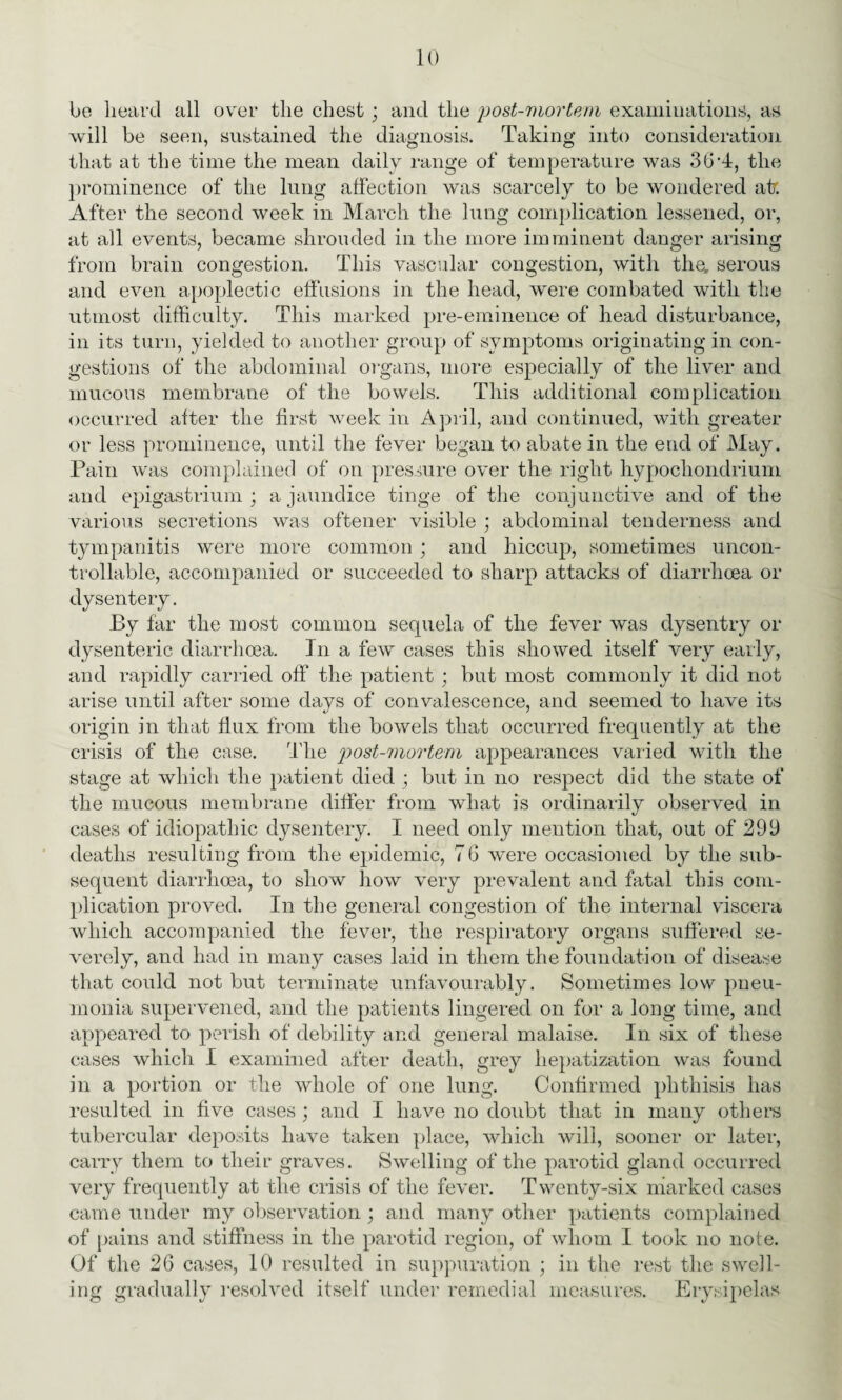 be heard all over the chest ; and the post-mortem examinations, as will be seen, sustained the diagnosis. Taking into consideration that at the time the mean daily range of temperature was 30 T, the prominence of the lung affection was scarcely to be wondered atr. After the second week in March the lung complication lessened, or, at all events, became shrouded in the more imminent danger arising from brain congestion. This vascular congestion, with the, serous and even apoplectic effusions in the head, were combated with the utmost difficulty. This marked pre-eminence of head disturbance, in its turn, yielded to another group of symptoms originating in con¬ gestions of the abdominal organs, more especially of the liver and mucous membrane of the bowels. This additional complication occurred after the first week in April, and continued, with greater or less prominence, until the fever began to abate in the end of May. Pain was complained of on pressure over the right hypocliondrium and epigastrium ; a jaundice tinge of the conjunctive and of the various secretions was oftener visible ; abdominal tenderness and tympanitis were more common ; and hiccup, sometimes uncon¬ trollable, accompanied or succeeded to sharp attacks of diarrhoea or dysentery. By far the most common sequela of the fever was dysentry or dysenteric diarrhoea. In a few cases this showed itself very early, and rapidly carried off the patient ; but most commonly it did not arise until after some days of convalescence, and seemed to have its origin in that flux from the bowels that occurred frequently at the crisis of the case. The postmortem appearances varied with the stage at which the patient died ; but in no respect did the state of the mucous membrane differ from what is ordinarily observed in cases of idiopathic dysentery. I need only mention that, out of 299 deaths resulting from the epidemic, 7 6 were occasioned by the sub¬ sequent diarrhoea, to show how very prevalent and fatal this com¬ plication proved. In the general congestion of the internal viscera which accompanied the fever, the respiratory organs suffered se¬ verely, and had in many cases laid in them the foundation of disease that could not but terminate unfavourably. Sometimes low pneu¬ monia supervened, and the patients lingered on for a long time, and appeared to perish of debility and general malaise. In six of these cases which I examined after death, grey hepatization was found in a portion or the whole of one lung. Confirmed phthisis has resulted in five cases ; and I have no doubt that in many others tubercular deposits have taken place, which will, sooner or later, carry them to their graves. Swelling of the parotid gland occurred very frequently at the crisis of the fever. Twenty-six marked cases came under my observation ; and many other patients complained of pains and stiffness in the parotid region, of whom I took no note. Of the 26 cases, 10 resulted in suppuration ; in the rest the swell¬ ing gradually resolved itself under remedial measures. Erysipelas