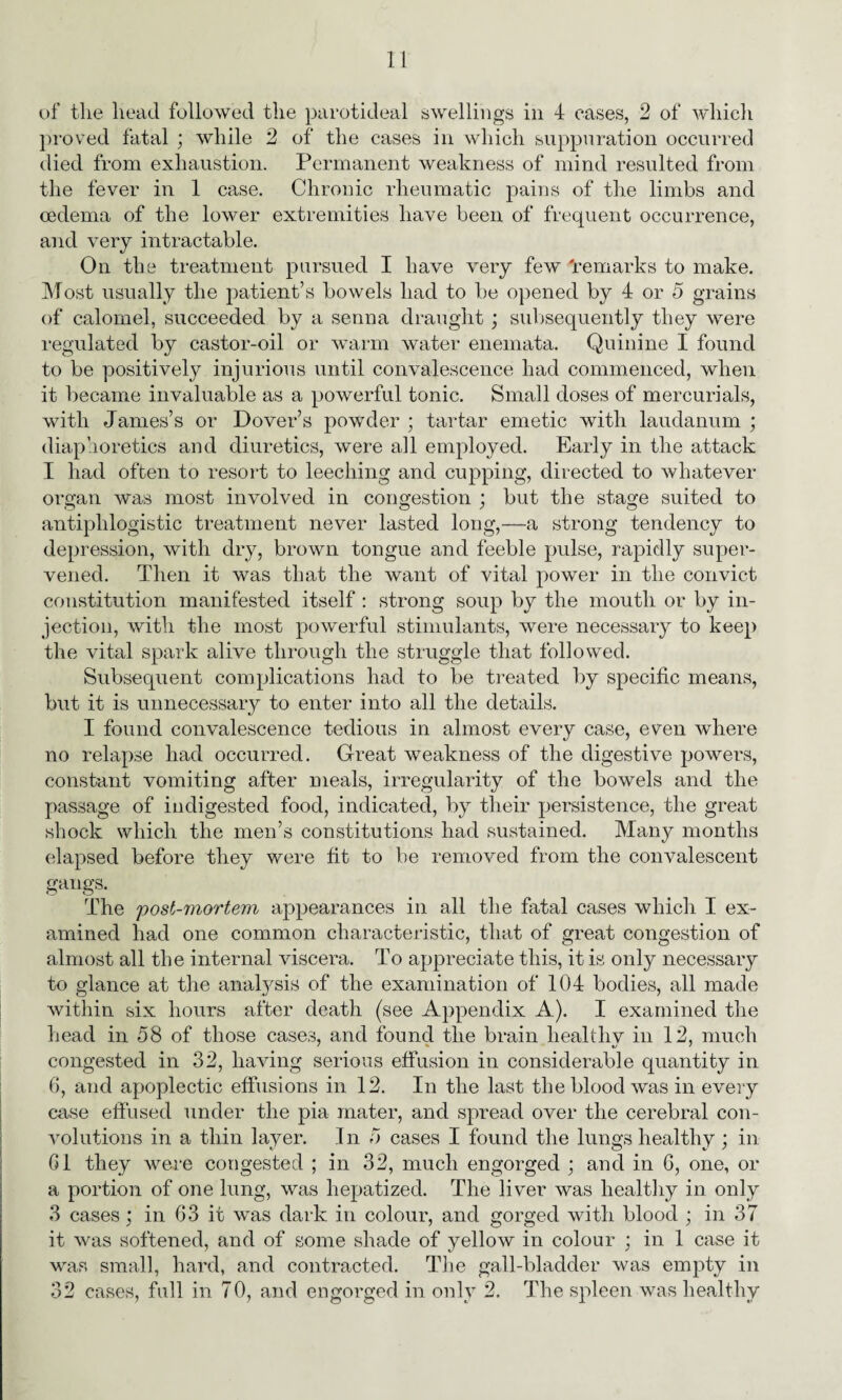 of the head followed the parotideal swellings in 4 cases, 2 of which proved fatal ; while 2 of the cases in which suppuration occurred died from exhaustion. Permanent weakness of mind resulted from the fever in 1 case. Chronic rheumatic pains of the limbs and oedema of the lower extremities have been of frequent occurrence, and very intractable. On the treatment pursued I have very few 'remarks to make. Most usually the patient’s bowels had to be opened by 4 or 5 grains of calomel, succeeded by a senna draught ; subsequently they were regulated by castor-oil or warm water enemata. Quinine I found to be positively injurious until convalescence had commenced, when it became invaluable as a powerful tonic. Small doses of mercurials, with James’s or Dover’s powder ; tartar emetic with laudanum ; diaphoretics and diuretics, were all employed. Early in the attack I had often to resort to leeching and cupping, directed to whatever organ was most involved in congestion ; but the stage suited to antiphlogistic treatment never lasted long,—a strong tendency to depression, with dry, brown tongue and feeble pulse, rapidly super¬ vened. Then it was that the want of vital power in the convict constitution manifested itself : strong soup by the mouth or by in¬ jection, with the most powerful stimulants, were necessary to keep the vital spark alive through the struggle that followed. Subsequent complications had to be treated by specific means, but it is unnecessary to enter into all the details. I found convalescence tedious in almost every case, even wdiere no relapse had occurred. Great weakness of the digestive powers, constant vomiting after meals, irregularity of the bowels and the passage of indigested food, indicated, by their persistence, the great shock which the men’s constitutions had sustained. Many months elapsed before they were fit to be removed from the convalescent gangs. The post-mortem appearances in all the fatal cases which I ex¬ amined had one common characteristic, that of great congestion of almost all the internal viscera. To appreciate this, it is only necessary to glance at the analysis of the examination of 104 bodies, all made within six hours after death (see Appendix A). I examined the head in 58 of those cases, and found the brain liealthv in 12, much congested in 32, having serious effusion in considerable quantity in 6, and apoplectic effusions in 12. In the last the blood wras in every case effused under the pia mater, and spread over the cerebral con¬ volutions in a thin layer. In 5 cases I found the lungs healthy ; in G1 they were congested ; in 32, much engorged ; and in 6, one, or a portion of one lung, was hepatized. The liver was healthy in only 3 cases; in 63 it was dark in colour, and gorged with blood ; in 37 it was softened, and of some shade of yellow in colour ; in 1 case it was small, hard, and contracted. The gall-bladder was empty in 32 cases, full in 70, and engorged in only 2. The spleen was healthy
