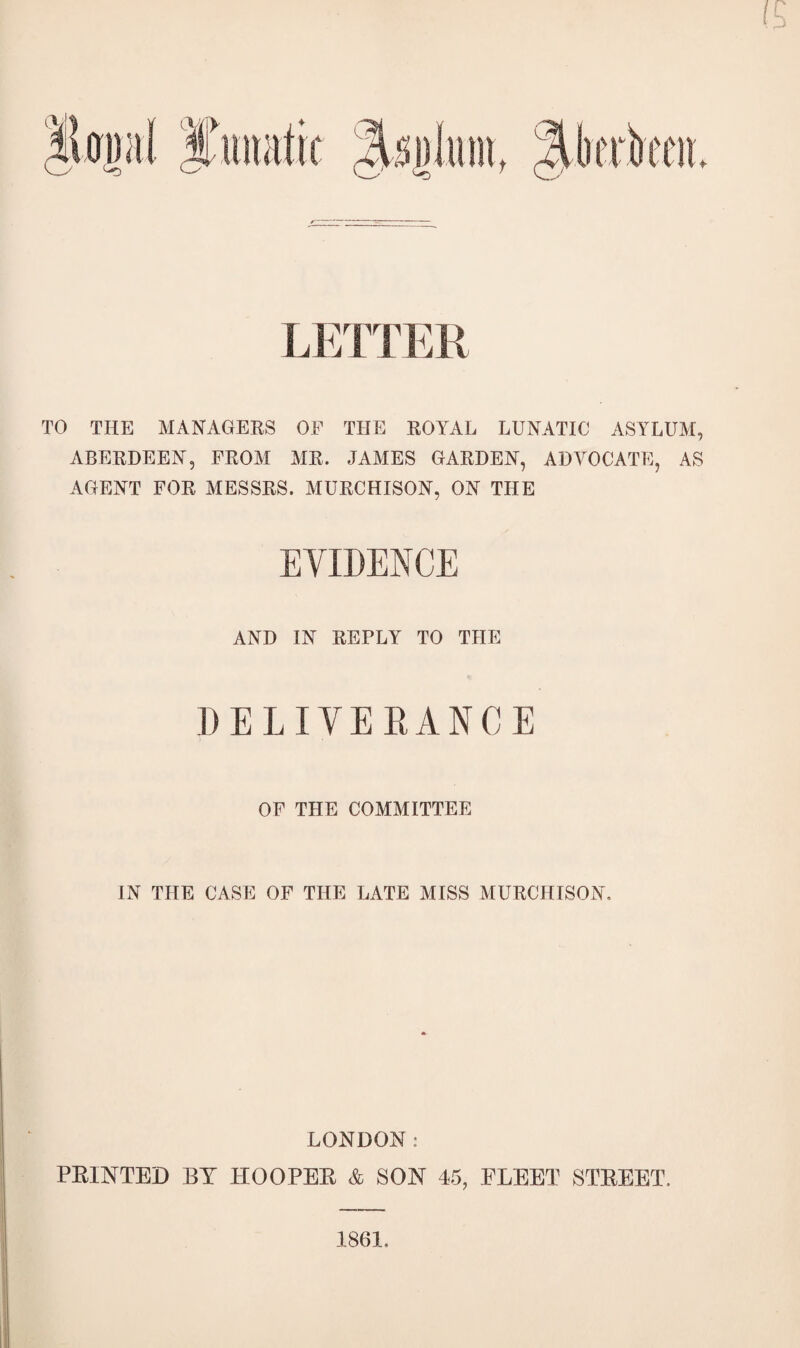 LETTER TO THE MANAGEKS OF THE EOYAL LUNATIC ASYLUM, ABEEDEEN, FEOM ME. JAMES GAEDEN, ADVOCATE, AS AGENT FOE MESSES. MUECHISON, ON THE EVIDENCE AND IN EEPLY TO THE DELIVEEANCE OF THE COMMITTEE IN THE CASE OF THE LATE MISS MUECHISON, LONDON: PRINTED BY HOOPER & SON 45, FLEET STREET. 1861.