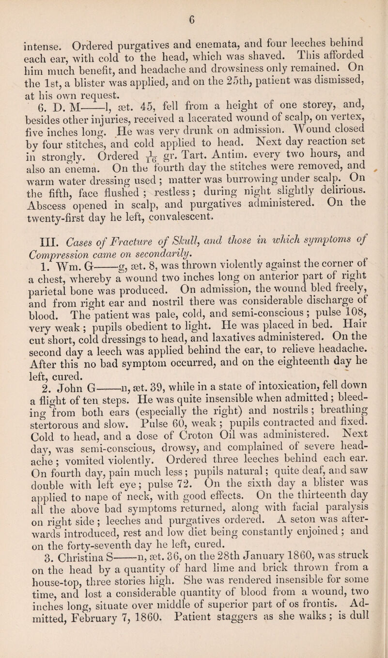 intense. Ordered purgatives and enemata, and four leeches behind each earj with cold to the heady which was shaved. This afforded him much benefity and headache and drowsiness only lemained. On the Isty a blister was appliedy and on the 25thj patient was dismissed, at his own request. 0. D. M-ly mt. 45, fell from a height of one storejy and, besides other injuries, I’eceived a lacerated wound of scalp, on vertex, five inches long. He was very drunk on admission. Wound closed by four stitches, and cold applied to head. Next day reaction set in strongly. Ordered gr. Tart. Antim. every two hours, and also an enema. On the fourth day the stitches were removed, and warm water dressing used j matter was burrowing under scalp. ^ On the fifth, face flushed ; restless ; during night slightly delirious. Abscess opened in scalp, and purgatives administered. On the twenty-first day he left, convalescent, III. Cases of Fracture of Skull, and those in which symptoms of Compression came on secondarily. 1. Wm. G-g, set. 8, was thrown violently against the corner of a chest, whereby a wound two inches long on anterior part of right parietal bone was produced. On admission, the wound bled freely, and from right ear and nostril there was considerable discharge of blood. The patient was pale, cold, and semi-conscious ; pulse 108, very weak \ pupils obedient to light. He was placed in bed. Hail cut short, cold dressings to head, and laxatives administered. On the second day a leech was applied behind the ear, to lelieve headache. After this no bad symptom occurred, and on the eighteenth day he loft cui'od* i. John G——n, set. 39, while in a state of intoxication, fell down a flight of ten steps. He was quite insensible when admitted; bleed¬ ing from both ears (especially the right) and nostrils ; breathing stertorous and slow”. Pulse 60, weak ; pupils contracted and fixed. Cold to head, and a dose of Croton Oil was administered. Next day, was semi-conscious, drowsy, and complained of severe head¬ ache ; vomited violently. Ordered three leeches behind each ear. On fourth day, pain much less ; pupils natural; quite deaf, and saw double with left eye; pulse 72. On the sixth day a blister was applied to nape of neck, with good effects. On the thirteenth day all the above bad symptoms returned, along with facial paralysis on right side ; leeches and purgatives ordered. A seton was after¬ wards introduced, rest and low diet being constantly enjoined ; and on the forty-seventh day he left, cured. 3. Christina S-n, set. 36, on the 28th January 1860, was struck on the head by a quantity of hard lime and brick thrown from a house-top, three stories high. She was rendered insensible for some time, and lost a considerable quantity of blood from a wound, two inches long, situate over middle of superior part of os frontis. Ad¬ mitted, February 7, 1860. Patient staggers as she walks; is dull