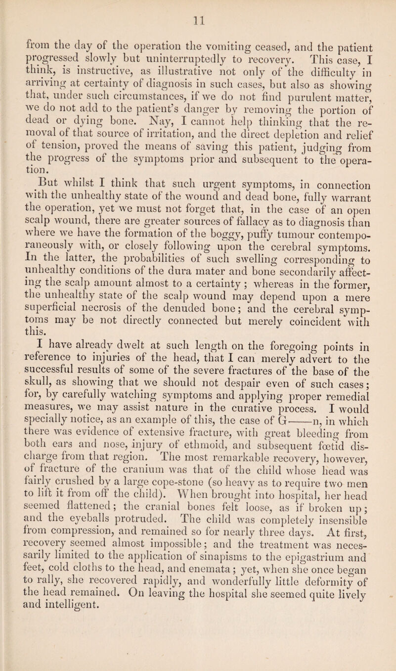 from the day of the operation the vomiting ceased, and the patient progressed slowly but uninterruptedly to recovery. This case, I think, is instructive, as illustrative not only of'^the difficulty in arriving at certainty of diagnosis in such cases, but also as showing that, under such circumstances, if we do not find purulent matter, we do not add to the patient’s danger by removing the portion of dead or dying bone. Nay, I cannot help thinking that the re¬ moval of that source of irritation, and the direct deplkion and relief of tension, proved the means of saving this patient, judging from the progress of the symptoms prior and subsequent to theopera¬ tion. But whilst I think that such urgent symptoms, in connection with the unhealthy state of the wound and dead bone, fully warrant the operation, yet we must not forget that, in the case of an open scalp wound, there are greater sources of fallacy as to diagnosis than where we have the formation of the boggy, puffy tumour contempo¬ raneously with, or closely following upon the cerebral symptoms. In the latter, the probabilities of such swelling corresponding to unhealthy conditions of the dura mater and bone secondarily affect¬ ing the scalp amount almost to a certainty; whereas in the former, the unhealthy state of the scalp wound may depend upon a mere superficial necrosis of the denuded bone; and the cerebral symp¬ toms may be not directly connected but merely coincident with this. I have already dwelt at such length on the foregoing points in reference to injuries of the head, that I can merely advert to the successful results of some of the severe fractures of the base of the skull, as showing that we should not despair even of such cases; for, by carefully watching symptoms and applying proper remedial measures, we may assist nature in the curative process. I would specially notice, as an example of this, the case of G--n, in which there was evidence of extensive fracture, with great bleeding from both ears and nose, injury of ethmoid, and subsequent foetid dis¬ charge from that region. The most remarkable recovery, however, of fracture of the cranium was that of the child whose head was fairly crushed by a large cope-stone (so heavy as to require two men to lift it from off the child). When brought into hospital, her head seemed flattened; the cranial bones feft loose, as if broken up; and the eyeballs protruded. The child was completely insensible from compression, and remained so for nearly three days. At first, recovery seemed almost impossible; and the treatment was neces¬ sarily limited to the application of sinapisms to the epigastrium and feet, cold cloths to the head, and enemata; yet, when she once began to rally, she recovered rapidly, and wonderfully little deformity of the head remained. On leaving the hospital she seemed quite lively and intelligent.