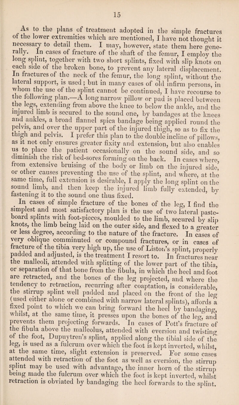 As to the plans of treatment adopted in the simple fractures of the lower extremities which are mentioned, I have not thought it necessary to detail them. I may, however, state them here gene- rally. In cases of fracture of the shaft of the femur, I employ the long splint, together with two short splints, fixed with slip knots on each side of the broken bone, to prevent any lateral displacement. In fractures of the neck of the femur, the long splint, without the lateial support, is used ; but in many cases of old infirm persons, in w lom the^ use of the splint cannot be continued, I have recourse to the following plan.—A long narrow pillow or pad is placed between the legs, extending from above the knee to below the ankle, and the injured limb is secured to the sound one, by bandages at the knees and ankles, a broad flannel spica bandage being applied round the pelvis, and over the upper part of the injured thigh, so as to flx the thigh and pelvis. I prefer this plan to the double incline of pillow^s, as It not only ensures greater fixity and extension, but also enables us to place the patient occasionally on the sound side, and so diminish the risk of bed-sores forming on the back. In cases where from extensive bruising of the body or limb on the injured side’ or other causes preventing the use of the splint, and where, at the same time, full extension is desirable, I apply the loner splint on the sound^ limb, and then keep the injured limb fully extended, by fastening it to the sound one thus fixed. ^ In cases of simple fracture of the bones of the leg, I find the simplest and most satisfactory plan is the use of two lateral paste¬ board splints with foot-pieces, moulded to the limb, secured by slip knots, the limb being laid on the outer side, and flexed to a greater or less degree, according to the nature of the fracture. In cases of very oblique comminuted or compound fractures, or in cases of fracture of the tibia very high up, the use of Liston’s splint, properly padded and adjusted, is the treatment I resort to. In fractures near the malleoli, attended with splitting of the lower part of the tibia or separation of that bone from the fibula, in which the heel and foot are retracted, and the bones of the leg projected, and where the tendency to retraction, recurring after coaptation, is considerable, the stirrup splint well padded and placed on the front of the leo- (used either alone or combined with narrow lateral splints), affords a fixed point to which we can bring forward the heel by bandaging, whilst, at the same time, it presses upon the bones of the leg, and prevents them projecting forwards. In cases of Pott’s fracture of the fibula above the malleolus, attended with eversion and twistino* of the foot, Dupuytren’s splint, applied along the tibial side of the leg, is used as a fulcrum over which the foot is kept inverted, wdiilst, at the same time, slight extension is preserved. For some cases attended with retraction of the foot as well as eversion, the stirrup splint may be used with advantage, the inner horn of the stirrup being made the fulcrum over which the foot is kept inverted, whilst retraction is obviated by bandaging the heel forwards to the splint.