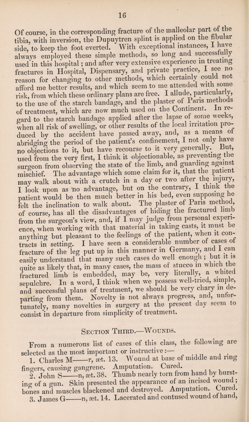 Of course, in the corresponding fracture of the malleolar the tibia, with inversion, the Dupuytren splint is applied on the hbuJar side, to keep the foot everted. With exceptional instances, i have always employed these simple methods, so long and successful y used in this hospital; and after very extensive experience in treating fractures in Hospital, Dispensary, and private practice, 1 see no reason for changing to other methods, which certainly could not afford me better results, and which seem to me attended with some risk, from which these ordinary plans are free. I allud^particularly, to the use of the starch bandage, and the plaster of Pans methods of treatment, which are now much used on the Continent, in re¬ gard to the starch bandage applied after the lapse of some weeks, when all risk of swelling, or other results of the local irritation pro¬ duced by the accident have passed away, and, as a means ot abridging the period of the patient’s confinement, I not only have no objections to it, but have recourse to it very generally.^ But, used from the very first, I think it objectionable, as preventing ^ le surgeon from observing the state of the limb, and guarding against mischief. The advantage which some claim for it, that the patient may walk about with a crutch in a day or two after the injury, I look upon as no advantage, but on the contrary, i think the patient would be then much better in his bed, even supposing he felt the inclination to walk about. The plaster of Pans method, of course, has all the disadvantages of hiding the fractured limb from the surgeon’s view, and, if I may judge from personal experi¬ ence, when working with that material in taking casts, it must be anything but pleasant to the feelings of the patient, when it con¬ tracts in setting. I have seen a considerable number of cases ot fracture of the leg put up in this manner in Germany, and 1 can easilv understand that many such cases do well enough ; quite as likely that, in many cases, the mass of stucco m which the fractured limb is embedded, may be, very hterally,_ a whited sepulchre. In a word, I think when we possess well-tried, simple, and successful plans of treatment, we should be very chaiy in de¬ parting from them. Novelty is not always progress, and, untor- tunately, many novelties in surgery at the present day seem to consist in departure from simplicity of treatment. Section Thied.—Wounds. From a numerous list of cases of this class, the following are selected as the most important or instructive :— 1. Charles M-r, set. 13. Wound at base of middle and ring fingers, causing gangrene. Amputation. Cuied. t , k John S-^—n, set. 38. Thumb nearly torn from hand by burst¬ ing of a gun. Skin presented the appearance of an incised v^und ; bones and muscles blackened and destroyed. Amputation. Gured. 3. James G_n, set. 14. Lacerated and contused wound ot hand.